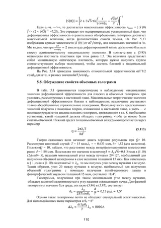 110
| (0)| = 2 + 3√3 ℎ −
√3
2
Если α1=α. —>∞, то достигается максимальная эффективность ηмакс = | S (0)
|2
-> (2 + 1√3) -2
=7,2%. Это отражает тот экспериментально установленный факт, что
дифракционная эффективность отражательных абсорбционных голограмм достигает
максимальной величины, когда фотопластинка совсем темная. На Рис. 5.13
изображены кривые зависимости |S (0) | от / для нескольких значений α /α1
Мы видим, что при = 2 амплитуда дифрагированной волны достаточно близка к
своему асимптотическому максимальному значению. В соответствии с (5.95)
оптическая плотность пластинки при этом равна 1,7. Эта величина представляет
собой минимальную оптическую плотность, которую нужно получить (путем
соответствующего выбора экспозиции), чтобы достичь близкой к максимальной
дифракционной эффективности.
На Рис. 5.14 приведена зависимость относительной эффективности отГT/2
для α=α1 и разных значений / .
5.8. Обсуждение свойств объемных голограмм
В табл. 5.1 сравниваются теоретические и наблюдаемые максимальные
значения дифракционной эффективности для плоских и объемных голограмм при
условиях, рассмотренных в настоящей главе. Максимальные теоретические значения
дифракционной эффективности близки к наблюдаемым; исключение составляют
только абсорбционные отражательные голограммы. Поскольку часть предсказанных
значений получена с помощью теории, изложенной в настоящей главе, а часть — с
помощью результатов анализа плоских голограмм, проведенного в гл. 8, необходимо
установить, какой толщиной должна обладать голограмма, чтобы ее можно было
считать объемной. Нижний предел толщины объемных голограмм определяется через
параметр
Q =
2πλaT
nd
2
(5.113)
Теория связанных волн начинает давать хорошие результаты при Q> 10.
Рассмотрим типичный случай: Т = 15 мкм,λа = = 0,633 мкм, n= 1,52 (для желатина).
ПоложивQ = 10, найдем, что расстояние между интерференционными плоскостями
равно d = 1,98 мкм. Подставляя это значение и величину = √ =0,416 мкм в (1.10)
(2dsinθ= λ), находим минимальный угол между пучками 29≈12°, необходимый для
получения объемной голограммы в слое желатина толщиной 15 мкм. Как отмечалось
в § 1, если в (1.10) подставить = , то мы получим угол между пучками в воздухе.
Таким образом, угол 20 между пучками в воздухе, необходимый для получения
объемной голограммы с помощью излучения гелий-неонового лазера в
фотографической эмульсии толщиной 15 мкм, составляет 18,4°.
Голограмма, полученная при таком минимальном угле между пучками,
обладает заметной селективностью к углу падения освещающего пучка. Для фазовой
голограммы значение 0 в среде, согласно (5.86) и (5.87), составляет
=
2
= ≈ 0,13 рад ≈ 7,5°
Однако такие голограммы почти не обладают спектральной селективностью.
Для использованных выше параметров и θ0 = 6°
∆ ≈ ≈ 8000
Copyright ОАО «ЦКБ «БИБКОМ» & ООО «Aгентство Kнига-Cервис»
 