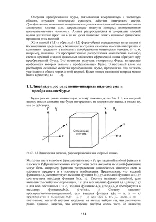 114
Операция преобразования Фурье, связывающая координатную и частотную
области, отражает физическую сущность действия оптических систем.
Преобразование можно рассматривать как разложение сложной световой волны на
множество плоских солн, направляющие косинусы которых соответствуют
пространственным частотам. Анализ распространения и дифракции плоской
волны достаточно прост, но в то же время позволяет понять основные физические
принципы этих явлений.
Хотя прямой (1.1) и обратный (1.2) фурье-образы определяются интегралами с
бесконечными пределами, в большинстве случаев их можно заменить интегралами с
конечными пределами и выполнить преобразование оптическим методом. В гл. 6,
например, показано, что пространственные распределения комплексных амплитуд
света в передней и задней фокальных плоскостях сферической линзы образуют пару
преобразований Фурье. Это позволяет получать голограммы Фурье, интересные
особенности которых связаны с преобразованием Фурье. В настоящей главе мы
рассмотрим основные свойства преобразования Фурье, предполагая, что читатель
уже знаком в общих чертах с этой теорией. Более полное изложение вопроса можно
найти в работах [1.1 — 1.3].
1.1.Линейные пространственно-инвариантные системы и
преобразование Фурье
Будем рассматривать оптическую систему, показанную на Рис. 1.1, как «черный
ящик»; иными словами, нас будет интересовать не содержимое ящика, а только то,
как он действует.
РИС. 1.1.Оптическая система, рассматриваемая как «черный ящик».
Мы хотим знать выходную функцию в плоскости Р2 при заданной входной функции в
плоскости Р1При использовании когерентного света входной и выходной функциями
могут быть, например, функции распределения комплексных амплитуд света в
плоскости предмета и в плоскости изображения. Предположим, что входной
функции а1(х, у)соответствует выходная функция b1(х, у) ,а входной функции а2 (х, у)
соответствует выходная функция b2(х, у). Систему называют линейной, если
выполняется свойство суперпозиции, т. е. для всех входных функций а1(х, у)и а2 (х, у)
и для всех постоянных с1 и с2 входная функцияc1а1(х, у)+c2а2(х, у) преобразуется в
выходную функциюc1b1(х, у)+c2b2(х, у). Систему называют
пространственно-инвариантной, если входная функция а1(х — u, у — v)
преобразуется в выходную b1(х —u, у —v) для всех a1 (х, у). Здесь и иv —
постоянные; масштаб системы координат на выходе выбран так, что увеличение
равно единице. Заметим, что оптические системы очень часто не являются
Copyright ОАО «ЦКБ «БИБКОМ» & ООО «Aгентство Kнига-Cервис»
 
