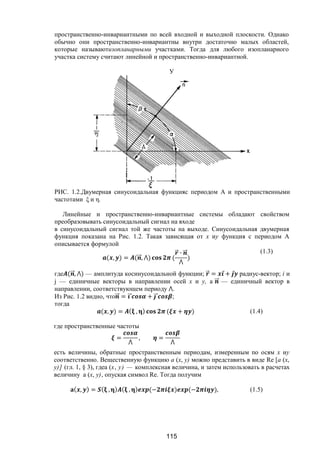 115
пространственно-инвариантными по всей входной и выходной плоскости. Однако
обычно они пространственно-инвариантны внутри достаточно малых областей,
которые называютизопланарными участками. Тогда для любого изопланарного
участка систему считают линейной и пространственно-инвариантной.
РИС. 1.2.Двумерная синусоидальная функцияс периодом А и пространственными
частотами ξ и η.
Линейные и пространственно-инвариантные системы обладают свойством
преобразовывать синусоидальный сигнал на входе
в синусоидальный сигнал той же частоты на выходе. Синусоидальная двумерная
функция показана на Рис. 1.2. Такая зависящая от x иу функция с периодом A
описывается формулой
( , ) = ( ⃗, ⋀) (
⃗ ∙ ⃗
⋀
)
(1.3)
где ( ⃗, ⋀) — амплитуда косинусоидальной функции; ⃗ = ⃗ + ⃗ радиус-вектор; і и
j — единичные векторы в направлении осей х и у, а ⃗ — единичный вектор в
направлении, соответствующем периоду ⋀.
Из Рис. 1.2 видно, что ⃗ = ⃗ + ⃗ ;
тогда
( , ) = ( , ) ( + ) (1.4)
где пространственные частоты
=
⋀
, =
⋀
есть величины, обратные пространственным периодам, измеренным по осям х иу
соответственно. Вещественную функцию а (x, у) можно представить в виде Re [а (x,
у)] (гл. 1, § 3), гдеa (х, у) — комплексная величина, и затем использовать в расчетах
величину а (x, у), опуская символ Re. Тогда получим
( , ) = ( , ) ( , ) (− ) (− ), (1.5)
У
Copyright ОАО «ЦКБ «БИБКОМ» & ООО «Aгентство Kнига-Cервис»
 
