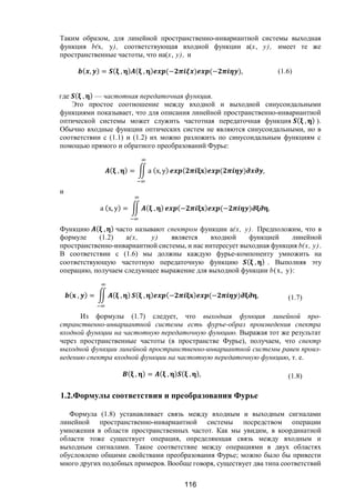 116
Таким образом, для линейной пространственно-инвариантной системы выходная
функция b(х, у), соответствующая входной функции a(х, у), имеет те же
пространственные частоты, что иa(х, у), и
( , ) = ( , ) ( , ) (− ) (− ), (1.6)
где ( , ) — частотная передаточная функция.
Это простое соотношение между входной и выходной синусоидальными
функциями показывает, что для описания линейной пространственно-инвариантной
оптической системы может служить частотная передаточная функция ( , ) ).
Обычно входные функции оптических систем не являются синусоидальными, но в
соответствии с (1.1) и (1.2) их можно разложить по синусоидальным функциям с
помощью прямого и обратного преобразований Фурье:
( , ) = а (х, у) ( ) ( ) ,
и
а (х, у) = ( , ) (− ) (− ) ,
Функцию ( , ) часто называют спектром функции а(х, у). Предположим, что в
формуле (1.2) а(х, у) является входной функцией линейной
пространственно-инвариантной системы, и нас интересует выходная функция b(х, у).
В соответствии с (1.6) мы должны каждую фурье-компоненту умножить на
соответствующую частотную передаточную функцию ( , ) . Выполняя эту
операцию, получаем следующее выражение для выходной функции b(х, у):
( , ) = ( , ) ( , ) (− ) (− ) , (1.7)
Из формулы (1.7) следует, что выходная функция линейной про-
странственно-инвариантной системы есть фуръе-образ произведения спектра
входной функции на частотную передаточную функцию. Выражая тот же результат
через пространственные частоты (в пространстве Фурье), получаем, что спектр
выходной функции линейной пространственно-инвариантной системы равен произ-
ведению спектра входной функции на частотную передаточную функцию, т. е.
( , ) = ( , ) ( , ), (1.8)
1.2.Формулы соответствия и преобразования Фурье
Формула (1.8) устанавливает связь между входным и выходным сигналами
линейной пространственно-инвариантной системы посредством операции
умножения в области пространственных частот. Как мы увидим, в координатной
области тоже существует операция, определяющая связь между входным и
выходным сигналами. Такое соответствие между операциями в двух областях
обусловлено общими свойствами преобразования Фурье; можно было бы привести
много других подобных примеров. Вообще говоря, существует два типа соответствий
Copyright ОАО «ЦКБ «БИБКОМ» & ООО «Aгентство Kнига-Cервис»
 