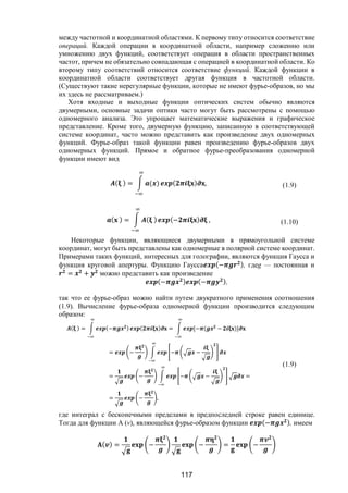 117
между частотной и координатной областями. К первому типу относится соответствие
операций. Каждой операции в координатной области, например сложению или
умножению двух функций, соответствует операция в области пространственных
частот, причем не обязательно совпадающая с операцией в координатной области. Ко
второму типу соответствий относится соответствие функций. Каждой функции в
координатной области соответствует другая функция в частотной области.
(Существуют такие нерегулярные функции, которые не имеют фурье-образов, но мы
их здесь не рассматриваем.)
Хотя входные и выходные функции оптических систем обычно являются
двумерными, основные задачи оптики часто могут быть рассмотрены с помощью
одномерного анализа. Это упрощает математические выражения и графическое
представление. Кроме того, двумерную функцию, записанную в соответствующей
системе координат, часто можно представить как произведение двух одномерных
функций. Фурье-образ такой функции равен произведению фурье-образов двух
одномерных функций. Прямое и обратное фурье-преобразования одномерной
функции имеют вид
( ) = ( ) ( ) , (1.9)
( ) = ( ) (− ) , (1.10)
Некоторые функции, являющиеся двумерными в прямоугольной системе
координат, могут быть представлены как одномерные в полярной системе координат.
Примерами таких функций, интересных для голографии, являются функция Гаусса и
функция круговой апертуры. Функцию Гаусса (− ), гдеg — постоянная и
= + можно представить как произведение
(− ) (− ),
так что ее фурье-образ можно найти путем двукратного применения соотношения
(1.9). Вычисление фурье-образа одномерной функции производится следующим
образом:
( ) = (− ) ( ) = [− ( − )]
= − − −
= − − − =
= − ,
(1.9)
где интеграл с бесконечными пределами в предпоследней строке равен единице.
Тогда для функции A (v), являющейся фурье-образом функции (− ), имеем
( ) = − − = −
Copyright ОАО «ЦКБ «БИБКОМ» & ООО «Aгентство Kнига-Cервис»
 