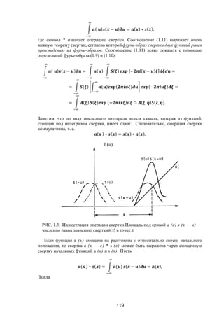 119
( ) ( − ) = ( ) ∗ ( ),
где символ * означает операцию свертки. Соотношение (1.11) выражает очень
важную теорему свертки, согласно которой фуръе-образ свертки двух функций равен
произведению их фуръе-образов. Соотношение (1.11) легко доказать с помощью
определений фурье-образа (1.9) и (1.10):
( ) ( − ) = ( ) ( ) [– ( − ) ] =
= ( ) ( ) ( ) (− ) =
= ( ) ( ) (− ) ⊃ ( , ) ( , ).
Заметим, что по виду последнего интеграла нельзя сказать, которая из функций,
стоящих под интегралом свертки, имеет сдвиг. Следовательно, операция свертки
коммутативна, т. е.
( ) ∗ ( ) = ( ) ∗ ( ).
РИС. 1.3. Иллюстрация операции свертки.Площадь под кривой а (и) s (х — и)
численно равна значению сверткиB(Х) в точке Х.
Если функция а (х) смещена на расстояние с относительно своего начального
положения, то свертка а (х — с) * s (х) может быть выражена через смещенную
свертку начальных функций а (х) и s (х). Пусть
( ) ∗ ( ) = ( ) ( − ) = ( ),
Тогда
f (u)
Copyright ОАО «ЦКБ «БИБКОМ» & ООО «Aгентство Kнига-Cервис»
 
