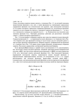 120
( − ) ∗ ( ) = ( − ) ( − )
= ( ) [( − ) − ] = ( − ),
(1.12)
где = − ,
Смысл интеграла свертки можно уяснить с помощью Рис. 1.3, на которой показаны
вещественные функции a (u), s(u), а также функцияs(-u), являющаяся зеркальным
отражением функции s(и) относительно оси ординат. Для нахождения интеграла
(1.11) нужно построить зеркальное отражение функцииs (и), полученную функцию
сдвинуть по оси и вправо на отрезок х, умножить сдвинутую функциюs (х — и) на а
(и) и вычислить площадь под кривой а(и)s(х — и). В результате мы получим одно
значение функции b(х). Повторяя указанные действия для различных значений
сдвига х, можно построить функциюb(х).
Рис. 1.4 иллюстрирует операцию свертки двух простых прямоугольных функций.
Сдвинутая функцияs (х — и) перемещается вдоль функции а (и) (верхняя часть Рис.
1.4). Свертка этих двух функций отлична от нуля только для тех значений сдвига х,
при которых функции перекрываются. Ширина свертки, изображенной как функция
от х (нижняя часть Рис. 1.4), равна сумме ширин функций, подвергаемых операции
свертки. Последнее справедливо для функций произвольной формы.
Если функцию ( )стоящую в правой части соотношения (1.11), рассматривать
как частотный спектр входной функции линейной пространственно-инвариантной
системы, a ( ) как частотную передаточную функцию, то ( ), согласно равенству
(1.8), есть частотный спектр выходной функции b(х). Вид выходной функции,
выражаемой интегралом свертки, определяется видом входной функции и
передаточными характеристиками системы. В соотношении (1.11) а (х) можно
рассматривать как входную функцию, фурье-образ которой равен ( ) ;
следовательно, для нахождения выходной функции остается определить вид функции
s(х). Для этого сначала рассмотрим некоторые полезные свойства -функции Дирака:
( ) = при ≠ , (1.13a)
( ) = (− ), (1.13б)
( ) ( ) = , (1.13в)
( ) =
| |
( ), (1.13г)
( ) ( − ) ( ) = ( ), (1.13l)
Свойство (1.13д) называют фильтрующим свойством - функции. Оно выражает тот
факт, что свертка какой-либо функции с - функцией равна самой функции.
Предположим, что на вход системы подан импульс, т. е. входная функцияа(х)
представляет собой -функцию. Заменяя в (1.11)a (и) на (и), получаем
Copyright ОАО «ЦКБ «БИБКОМ» & ООО «Aгентство Kнига-Cервис»
 