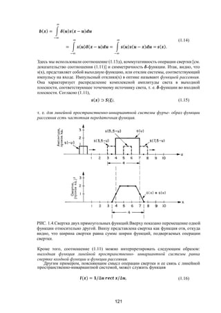 121
( ) = ( ) ( − )
= ( ) ( − ) = ( ) ( − ) = ( ).
(1.14)
Здесь мы использовали соотношение (1.13д), коммутативность операции свертки [см.
доказательство соотношения (1.11)] и симметричность -функции. Итак, видно, что
s(x), представляет собой выходную функцию, или отклик системы, соответствующий
импульсу на входе. Импульсный откликs(x) в оптике называют функцией рассеяния.
Она характеризует распределение комплексной амплитуды света в выходной
плоскости, соответствующее точечному источнику света, т. е. -функции во входной
плоскости. Согласно (1.11),
( ) ⊃ ( ), (1.15)
т. е. для линейной пространственно-инвариантной системы фуръе- образ функции
рассеяния есть частотная передаточная функция.
РИС. 1.4.Свертка двух прямоугольных функций.Вверху показано перемещение одной
функции относительно другой. Внизу представлена свертка как функция отя, откуда
видно, что ширина свертки равна сумме ширин функций, подвергаемых операции
свертки.
Кроме того, соотношение (1.11) можно интерпретировать следующим образом:
выходная функция линейной пространственно- инвариантной системы равна
свертке входной функции и функции рассеяния.
Другим примером, поясняющим смысл операции свертки и ее связь с линейной
пространственно-инвариантной системой, может служить функция
( ) = /∆ /∆ , (1.16)
Copyright ОАО «ЦКБ «БИБКОМ» & ООО «Aгентство Kнига-Cервис»
 