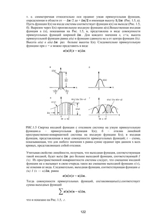 122
т. е. симметричная относительно оси ординат узкая прямоугольная функция,
определенная в области от — ∆ /2 до + ∆ / и имеющая высоту /∆ (Рис. 1.5, a).
Пусть функции I(х) на входе системы соответствует функция s(x) на выходе (Рис. 1.5,
б). Выразим через I(x) произвольную входную функцию a(х).Вещественная входная
функция a (х), показанная на Рис. 1.5, в, представлена в виде совокупности
прямоугольных функций шириной ∆ . Для каждого значения x, x=u, высота
прямоугольной функции равна a(u) и функция сдвинута на u от центра функции I(x).
Высота a(u) в a(u) ∆ раз больше высоты I(x). Следовательно прямоугольную
функцию при х = и можно представить в виде
( ) ( − )∆ .
РИС.1.5 Свертка входной функции с откликом системы на узкую прямоугольную
функцию.а – прямоугольная функция I(x); б – отклик линейной
пространственно-инвариантной системы на входную функцию I(x); в входная
функция, представленная в виде совокупности прямоугольных функций; г – схема,
показывающая, что для любого значения x равна сумме ординат при данном x всех
кривых, представляющих собой отклики.
Учитывая свойство линейности, получаем, что выходная функция, соответствующая
такой входной, будет вa(u) ∆ раз больше выходной функции, соответствующей I
(х). Из пространственной инвариантности системы следует, что смещение входной
функции на и вызывает в свою очередь такое же смещение выходной функции s(x),
не изменяя ее вида. Следовательно, выходная функция, соответствующая функции а
(и) I (х — и)∆ , равна
( ) ( − )∆ ..
Тогда совокупности прямоугольных функций, составляющихa(x),соответствует
сумма выходных функций
( ) ( − )∆ ,
что и показано на Рис. 1.5, г.
Copyright ОАО «ЦКБ «БИБКОМ» & ООО «Aгентство Kнига-Cервис»
 