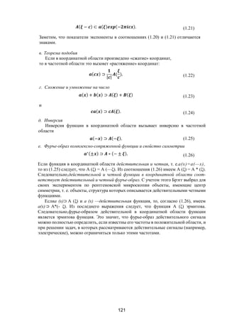 121
( − ) ⊂ ( ) (− ). (1.21)
Заметим, что показатели экспоненты в соотношениях (1.20) и (1.21) отличаются
знаками.
в. Теорема подобия
Если в координатной области произведено «сжатие» координат,
то в частотной области это вызовет «растяжение» координат:
( ) ⊃
| |
( ). (1.22)
г. Сложение и умножение на число
( ) + ( ) ⊃ ( ) + ( ) (1.23)
и
( ) ⊃ ( ). (1.24)
д. Инверсия
Инверсия функции в координатной области вызывает инверсию в частотной
области
(− ) ⊃ (− ). (1.25)
е. Фуръе-образ комплексно-сопряженной функции и свойство симметрии
∗(± ) ⊃ ∗ (− ± ). (1.26)
Если функция в координатной области действительная и четная, т. е.а(х)=а(—х),
то из (1.25) следует, что А (ξ) = А (—ξ). Из соотношения (1.26) имеем А (ξ) = А * (ξ).
Следовательно,действительной и четной функции в координатной области соот-
ветствует действительный и четный фуръе-образ. С учетом этого Брэгг выбрал для
своих экспериментов по рентгеновской микроскопии объекты, имеющие центр
симметрии, т. е. объекты, структура которых описывается действительными четными
функциями.
Еслиа (х)⊃ А (ξ) и а (х) —действительная функция, то, согласно (1.26), имеем
a(x) ⊃ А*(- ξ). Из последнего выражения следует, что функция А (ξ) эрмитова.
Следовательно,фурье-образом действительной в координатной области функции
является эрмитова функция. Это значит, что фурье-образ действительного сигнала
можно полностью определить, если известны его частоты в положительной области, и
при решении задач, в которых рассматриваются действительные сигналы (например,
электрические), можно ограничиться только этими частотами.
Copyright ОАО «ЦКБ «БИБКОМ» & ООО «Aгентство Kнига-Cервис»
 