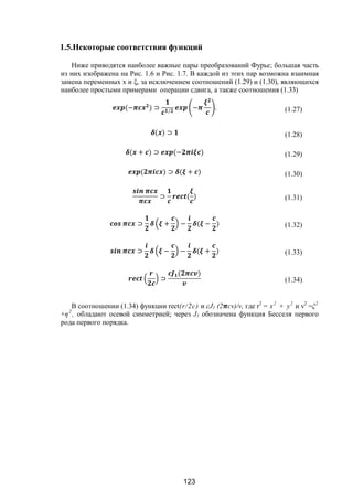 123
1.5.Некоторые соответствия функций
Ниже приводятся наиболее важные пары преобразований Фурье; большая часть
из них изображена на Рис. 1.6 и Рис. 1.7. В каждой из этих пар возможна взаимная
замена переменных х и ξ, за исключением соотношений (1.29) и (1.30), являющихся
наиболее простыми примерами операции сдвига, а также соотношения (1.33)
(− ) ⊃ /
− . (1.27)
( ) ⊃ (1.28)
( + ) ⊃ (− ) (1.29)
( ) ⊃ ( + ) (1.30)
⊃ ( ) (1.31)
⊃ + − ( − ) (1.32)
⊃ − − ( + ) (1.33)
⊃
( )
(1.34)
В соотношении (1.34) функции rect(r/2c) и cJ1 (2 cv)/v, где r2
= х2
+ у2
и v2
=ξ2
+η2
, обладают осевой симметрией; через J1 обозначена функция Бесселя первого
рода первого порядка.
Copyright ОАО «ЦКБ «БИБКОМ» & ООО «Aгентство Kнига-Cервис»
 