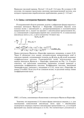 13
Приведем числовой пример. Пустьd = 10 см,X = 0,5 мкм. Из условия (1.30)
получим, что верхнее предельное значение пространственной частоты, для
которого справедливо параболическое приближение, равно ξ = 113 мм-1.
1. 5. Связь с интегралом Френеля—Кирхгофа
В координатной области решение задачи о дифракции формулируется с
помощью интеграла Френеля — Кирхгофа следующим образом: если
плоская волна с амплитудой а1, распространяющаяся в положительном
направлении оси z, падает на предмет с амплитудным пропусканием t(x1,
y1), помещенный в перпендикулярной осиz плоскостиz=0, то комплексная
амплитуда света а2 (х2г у2,d) в плоскостиz =d имеет вид
( , , )
= ( , ) ×
×
− [ + ( − ) + ( − ) ] /
[ + ( − ) + ( − ) ] / .
(1.31)
Вывод интеграла Френеля—Кирхгофа приведен, например, в книге [5.3].
Через θ обозначен угол между положительным направлением осиZ и
отрезком прямой, соединяющим точки( , , ) и( , , ),acosθ называют
коэффициентом наклона. Геометрическая схема, используемая при
выводе интеграла Френеля — Кирхгофа, приведена на Рис. 1.4. Следует
отметить, что небольшие изменения граничных условий приводят к
изменению коэффициента наклона. Коэффициент наклона, введенный
Зоммерфельдом, совпадает с входящим в (1.31), тогда как у Кирхгофа он
равен (1+cosθ)/2. Если угол θ не слишком велик, то различие между этими
коэффициентами мало.
РИС.1.4.Схема, поясняющая обозначения в интеграле Френеля-Кирхгофа.
Заметим, что выражение (1.31) имеет форму интеграла свертки, т. е. для
нахождения комплексной амплитуды света приz = dнеобходимо
подвергнуть операции свертки амплитудное пропускание t (х, у) со второй
функцией под знаком интеграла в (1.31). Это соответствует умножению в
Copyright ОАО «ЦКБ «БИБКОМ» & ООО «Aгентство Kнига-Cервис»
 
