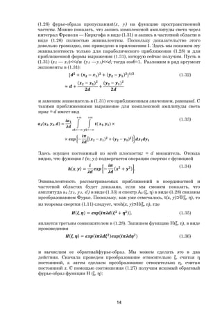 14
(1.26) фурье-образа пропусканияt(х, у) на функцию пространственной
частоты. Можно показать, что запись комплексной амплитуды света через
интеграл Френеля — Кирхгофа в виде (1.31) и запись в частотной области в
виде (1.26) полностью эквивалентны. Поскольку доказательство этого
довольно громоздко, оно приведено в приложении I. Здесь мы покажем эту
эквивалентность только для параболического приближения (1.28) и для
приближенной формы выражения (1.31), которую сейчас получим. Пусть в
(1.31) (х2 — х1)<<dи (у2 —у1)<<d; тогда cosθ≈1. Разложим в ряд аргумент
экспоненты в (1.31):
[ + ( − ) + ( − ) ] /
≈ +
( − )
+
( − )
(1.32)
и заменим знаменатель в (1.31) его приближенным значением, равнымd. С
такими приближениями выражение для комплексной амплитуды света
приz = d имеет вид
( , , ) = ( , ) ×
× − ( − ) + ( − )
(1.33)
Здесь опущен постоянный по всей плоскостиz = d множитель. Отсюда
видно, что функция t (x1, y1) подвергается операции свертки с функцией
( , ) = − ( + ) .
(1.34)
Эквивалентность рассматриваемых приближений в координатной и
частотной областях будет доказана, если мы сможем показать, что
амплитуда а2 {х2, у2, d) в виде (1.33) и спектр А2 (ξ, η) в виде (1.28) связаны
преобразованием Фурье. Поскольку, как уже отмечалось, t(x, у)⊃T(ξ, η), то
из теоремы свертки (1.11) следует, чтоh(x, у)⊃H(ξ, η), где
( , ) = [ ( + )]. (1.35)
является третьим сомножителем в (1.28). Запишем функцию H(ξ, η), в виде
произведения
( , ) = ( ) ( ) (1.36)
и вычислим ее обратныйфурье-образ. Мы можем сделать это в два
действия. Сначала проведем преобразование относительно ξ, считая η
постоянной, а затем сделаем преобразование относительно η, считая
постоянной х. С помощью соотношения (1.27) получим искомый обратный
фурье-образ функции Н (ξ, η):
Copyright ОАО «ЦКБ «БИБКОМ» & ООО «Aгентство Kнига-Cервис»
 
