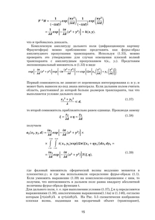 15
=
(− ) (− )
= − ( + ) = ( , ).
что и требовалось доказать.
Комплексную амплитуду дальнего поля (дифракционную картину
Фраунгофера) можно приближенно представить как фурье-образ
амплитудного пропускания транспаранта. Используя (1.33), можно
проверить это утверждение для случая освещения плоской волной
транспаранта с амплитудным пропусканием t(x1, y1). Представим
экспоненциальный множитель в (1.33) в виде
− ( + ) −
( + )
×× + .
.
Первый сомножитель не зависит от переменных интегрирования x1 и y1 и
может быть вынесен из-под знака интеграла. Если дальним полем считать
область, расстояниеd до которой больше размеров транспаранта, так что
выполняется условие дальнего поля
+
≪ ,
(1.37)
то второй сомножитель приблизительно равен единице. Производя замену
= и = (1.38)
получаем
( , , ) = − ( + ) ×
× ( , ) [ ( + )] =
= − ( + ) ( , ),
(1.39)
где фазовый множитель сферической волны медленно меняется в
плоскостих2у2 и где мы использовали определение фурье-образа (1.1).
Если умножить выражение (1.39) на комплексно-сопряженное с ним, то
получим, что интенсивность в дальнем поле равна квадрату абсолютной
величины фурье-образа функции t.
Для дальнего поля, т. е. при выполнении условия (1.37), ξ и η определяются
выражениями (1.38), аналогичными выражениям(1.14а) и (1.146), согласно
которым ξ=(sinθ1)/λ и η=(sinθ2)/λ. На Рис. 5.5 схематически изображена
плоская волна, падающая на прозрачный объект (транспарант),
Copyright ОАО «ЦКБ «БИБКОМ» & ООО «Aгентство Kнига-Cервис»
 