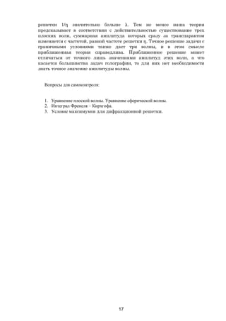 17
решетки 1/η значительно больше λ. Тем не менее наша теория
предсказывает в соответствии с действительностью существование трех
плоских волн, суммарная амплитуда которых сразу за транспарантом
изменяется с частотой, равной частоте решетки η. Точное решение задачи с
граничными условиями также дает три волны, и в этом смысле
приближенная теория справедлива. Приближенное решение может
отличаться от точного лишь значениями амплитуд этих волн, а что
касается большинства задач голографии, то для них нет необходимости
знать точное значение амплитуды волны.
Вопросы для самоконтроля:
1. Уравнение плоской волны. Уравнение сферической волны.
2. Интеграл Френеля – Кирхгофа.
3. Условие максимумов для дифракционной решетки.
Copyright ОАО «ЦКБ «БИБКОМ» & ООО «Aгентство Kнига-Cервис»
 