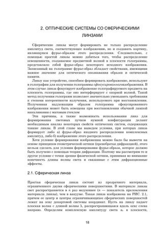18
2. ОПТИЧЕСКИЕ СИСТЕМЫ СО СФЕРИЧЕСКИМИ
ЛИНЗАМИ
Сферические линзы могут формировать не только распределение
амплитуд света, соответствующее изображению, но и создавать картину,
являющуюся фурье-образом этого распределения. Следовательно, с
помощью простой линзы можно добиться того, чтобы распределение
освещенности, создаваемое предметной волной в плоскости голограммы,
представляло собой фурье-образ некоторого исходного изображения.
Записанный на голограмме фурье-образ обладает свойствами, имеющими
важное значение для оптического опознавания образок и оптической
памяти.
Линзу как устройство, способное формировать изображение, используют
в голографии для получения голограммы сфокусированногоизображеиия. В
этом случае линза фокусирует изображение голографируемого предмета на
плоскость голограммы, где оно интерферирует с опорной волной. Такой
метод получения голограмм позволяет значительно уменьшить требования
к степени когерентности излучения, используемого при восстановлении.
Полученная надлежащим образом голограмма сфокусированного
изображения может быть освещена при восстановлении обычной лампой
накаливания с матовым стеклом
Эти причины, а также возможность использования линз для
формирования световых пучков нужной конфигурации делают
необходимым анализ некоторых свойств оптических систем, содержащих
тонкие линзы. В этой главе мы выведем условия, при которых линза
формирует либо а) фурье-образ входного распределения комплексных
амплитуд, либо б) изображение этого распределения.
Хотя условие формирования изображения можно было бы вывести на
основе принципов геометрической оптики (пренебрегая дифракцией), этого
нельзя сделать для условия формирования фурье-образа, которое должно
быть получено с помощью теории дифракции. Поэтому мы рассмотрим то и
другое условие с точки зрения физической оптики, принимая во внимание
конечность длины волны света и связанные с этим дифракционные
эффекты.
2.1. Сферическая линза
Простая сферическая линза состоит из прозрачного материала,
ограниченного двумя сферическими поверхностями. В материале линзы
свет распространяется в n раз медленнее (n — показатель преломления
материала линзы), чем в вакууме. Такая линза изображена на РИС. 2.1,
причем ее центр и центры ограничивающихее сферических поверхностей
лежат на осиz декартовой системы координат. Пусть на линзу падает
плоская волна с длиной волны λ, распространяющаяся вдоль осиz слева
направо. Определим комплексную амплитуду света аr в плоскости,
Copyright ОАО «ЦКБ «БИБКОМ» & ООО «Aгентство Kнига-Cервис»
 