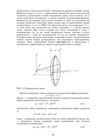 19
нормальной к осиzи касательной к поверхности правой половины линзы.
Выразим агчерез аl, где аl — комплексная амплитуда света в аналогичной
плоскости, касательной к левой поверхности линзы. Если считать, что в
линзе отсутствует поглощение, то задача сведется к нахождению фазового
множителя, на который надо затем умножить аl. Для его получения мы
должны вычислить изменение фазы волны при ее прохождении между
плоскостямиz = z2 иz = z3 (РИС. 2.1). Допустим далее, что величинаd = z3 —
z2 столь мала, что плоскостиz2 иz3 почти совпадают, т. е. будем считать
линзу тонкой. При таком условии луч света, падающий в точку с
координатами (x0, у0) на левой поверхности линзы, выходит в точке
практически с теми же координатами (х0,у0) на правой поверхности.
Следовательно, фазовую модуляцию падающей волны, осуществляемую
тонкой линзой, можно рассматривать как модуляцию транспарантом,
который имеет пропускание ( , ) = [ ∆ ( , )] и расположен в
плоскостиху, нормальной оси линзы и проходящей через ее центр.
РИС. 2.1.Сферическая линза.
Правая поверхность линзы описывается уравнением сферы радиусомr1:
+ = .
Здесьzr — координата произвольной точки на правой поверхности линзы.
Решая уравнение относительноzr, получаем
= ( − − ) /
(2.1)
Аналогично левая поверхность описывается уравнением сферы радиусом
г2:
+ + ( − ) =
где — координата произвольной точки на левой поверхности линзы, a
— координата центра кривизны левой поверхности; они связаны
следующим соотношением:
= − ( − − ) /
(2.2)
Copyright ОАО «ЦКБ «БИБКОМ» & ООО «Aгентство Kнига-Cервис»
 