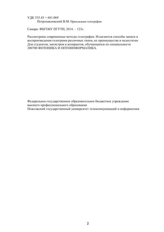 2
УДК 535.43 + 681.069
Петропавловский В.М. Прикладная голография
Самара: ФБГОБУ ПГУТИ, 2014. – 123с.
Рассмотрены современные методы голографии. Излагаются способы записи и
воспроизведения голограмм различных типов, их преимущества и недостатки.
Для студентов, магистров и аспирантов, обучающихся по специальности
200700 ФОТОНИКА И ОПТОИНФОРМАТИКА.
Федеральное государственное образовательное бюджетное учреждение
высшего профессионального образования
Поволжский государственный университет телекоммуникаций и информатики
Copyright ОАО «ЦКБ «БИБКОМ» & ООО «Aгентство Kнига-Cервис»
 