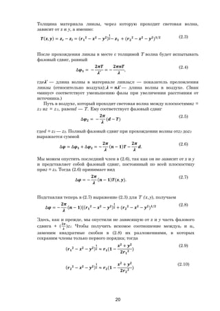 20
Толщина материала линзы, через которую проходит световая волна,
зависит от х и y, а именно:
( , ) = − = ( − − ) − + ( − − ) / (2.3)
После прохождения линзы в месте с толщиной Т волна будет испытывать
фазовый сдвиг, равный
∆ = −
′
= − ,
(2.4)
где ′ — длина волны в материале линзы;п — показатель преломления
линзы (относительно воздуха); = ′ — длина волны в воздухе. (Знак
«минус» соответствует уменьшению фазы при увеличении расстояния от
источника.)
Путь в воздухе, который проходит световая волна между плоскостямиz =
z2 иz = z3, равенd — Т. Ему соответствует фазовый сдвиг
∆ = − ( − )
(2.5)
гдеd = z3 — z2. Полный фазовый сдвиг при прохождении волны отz2 доz3
выражается суммой
∆ = ∆ + ∆ = − ( − ) − .
(2.6)
Мы можем опустить последний член в (2.6), так как он не зависит от х и у
и представляет собой фазовый сдвиг, постоянный по всей плоскостиху
приz = z3. Тогда (2.6) принимает вид
∆ = − ( − ) ( , ).
(2.7)
Подставляя теперь в (2.7) выражение (2.3) для Т (х,y), получаем
∆ = − ( − )[( − − ) + ( − − ) / (2.8)
Здесь, как и прежде, мы опустили не зависящую от х и у часть фазового
сдвига + ( )z1. Чтобы получить искомое соотношение междуаг и аl,
заменим квадратные скобки в (2.8) их разложениями, в которых
сохраним члены только первого порядка; тогда
( − − ) ≈ ( −
+
)
(2.9)
( − − ) ≈ ( −
+
)
(2.10)
Copyright ОАО «ЦКБ «БИБКОМ» & ООО «Aгентство Kнига-Cервис»
 