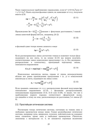 21
Такое параксиальное приближение справедливо, если (х2 +у2)<< или (х2
+ у2)<< . Опять опуская фазовые сдвиги, не зависящие от х и у, получаем
вместо (2.8)
∆ = + ( − )
+
+
+
= ( − ) + ( + ).
(2.11)
Произведение ( − ) + связано с фокусным расстоянием f тонкой
линзы известной формулой (см., например, [6.1])
= ( − ) + ,
(2.12)
и фазовый сдвиг теперь можно записать в виде
∆ = ( + ). (2.13)
Если рассматриваемая линза достаточно тонкая и изменяет только фазу
падающего на нее света, то на основе (2.13) мы можем получить
соответствующее линзе комплексное пропускание t (х, у). Его двумерное
распределение в плоскостиху, проходящей черезцентр линзы,
описывается выражением
( , ) = ( ∆ ) = ( + ) .
(2.14)
Комплексная амплитуда светааr справа от линзы непосредственно
вблизи нее равна произведению пропускания t (х, у) и комплексной
амплитуды аl света, падающего на линзу слева:
= ( + ) .
(2.15)
Если сравнить зависящее от х и у распределение фазовой модуляции ∆ ,
описываемое выражением (2.13), с фазовыми распределениями,
описываемыми выражениями (3.3), (3.4) или (3.26), то видно, что оно в
приближении первого порядка соответствует сферической волне,
схо-дящейся в точку на осиz, расположенную на расстоянии f от линзы (f>
0).
2.2. Простейшая оптическая система
Рассмотрим теперь оптические системы, состоящие из тонких линз и
свободных промежутков между ними. Самые разнообразные оптические
системы, например лупа, микроскоп, телескоп, действительно не содержат
иных элементов, кроме линз и свободных промежутков. (Читателю,
знакомому с материалом гл. 5, не покажется странным включение
Copyright ОАО «ЦКБ «БИБКОМ» & ООО «Aгентство Kнига-Cервис»
 