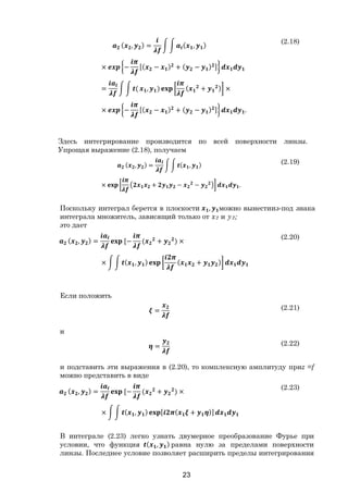 23
( , ) = ( , )
× − [( − ) + ( − ) ]
= ( , ) ( + ) ×
× − [( − ) + ( − ) ] .
(2.18)
Здесь интегрирование производится по всей поверхности линзы.
Упрощая выражение (2.18), получаем
( , ) = ( , )
× + − − .
(2.19)
Поскольку интеграл берется в плоскости , можно вынестииз-под знака
интеграла множитель, зависящий только от х2 и у2;
это дает
( , ) = [− ( + ) ×
× ( , ) ( + )
(2.20)
Если положить
= (2.21)
и
= (2.22)
и подставить эти выражения в (2.20), то комплексную амплитуду приz =f
можно представить в виде
( , ) = [− ( + ) ×
× ( , ) [ ( + )]
(2.23)
В интеграле (2.23) легко узнать двумерное преобразование Фурье при
условии, что функция ( , ) равна нулю за пределами поверхности
линзы. Последнее условие позволяет расширить пределы интегрирования
Copyright ОАО «ЦКБ «БИБКОМ» & ООО «Aгентство Kнига-Cервис»
 