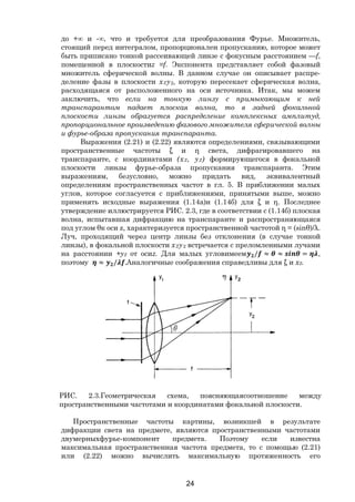 24
до +∞ и -∞, что и требуется для преобразования Фурье. Множитель,
стоящий перед интегралом, пропорционален пропусканию, которое может
быть приписано тонкой рассеивающей линзе с фокусным расстоянием —f,
помещенной в плоскостиz =f. Экспонента представляет собой фазовый
множитель сферической волны. В данном случае он описывает распре-
деление фазы в плоскости х2у2, которую пересекает сферическая волна,
расходящаяся от расположенного на оси источника. Итак, мы можем
заключить, что если на тонкую линзу с примыкающим к ней
транспарантом падает плоская волна, то в задней фокальной
плоскости линзы образуется распределение комплексных амплитуд,
пропорциональное произведению фазового множителя сферической волны
и фурье-образа пропускания транспаранта.
Выражения (2.21) и (2.22) являются определениями, связывающими
пространственные частоты ξ и η света, дифрагировавшего на
транспаранте, с координатами (х2, у2) формирующегося в фокальной
плоскости линзы фурье-образа пропускания транспаранта. Этим
выражениям, безусловно, можно придать вид, эквивалентный
определениям пространственных частот в гл. 5. В приближении малых
углов, которое согласуется с приближениями, принятыми выше, можно
применять исходные выражения (1.14а)и (1.14б) для ξ и η. Последнее
утверждение иллюстрируется РИС. 2.3, где в соответствии с (1.14б) плоская
волна, испытавшая дифракцию на транспаранте и распространяющаяся
под углом θк оси z, характеризуется пространственной частотой η = (sinθ)/λ.
Луч, проходящий через центр линзы без отклонения (в случае тонкой
линзы), в фокальной плоскости х2у2 встречается с преломленными лучами
на расстоянии +у2 от осиz. Для малых угловимеем / ≈ ≈ = ,
поэтому ≈ / .Аналогичные соображения справедливы для ξ и х2.
РИС. 2.3.Геометрическая схема, поясняющаясоотношение между
пространственными частотами и координатами фокальной плоскости.
Пространственные частоты картины, возникшей в результате
дифракции света на предмете, являются пространственными частотами
двумерныхфурье-компонент предмета. Поэтому если известна
максимальная пространственная частота предмета, то с помощью (2.21)
или (2.22) можно вычислить максимальную протяженность его
Copyright ОАО «ЦКБ «БИБКОМ» & ООО «Aгентство Kнига-Cервис»
 