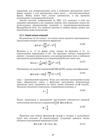 27
выражение для распространения света в свободном пространстве имеет
форму свертки, а для прохождения через линзу — мультипликативную
форму. Выбор может быть сделан произвольно, и мы проведем
рассмотрение в координатной области.
Анализ системы, изображенной на РИС. 2.5, включает в себя две
операции умножения и две операции свертки. Для упрощения записи мы
воспользуемся обозначениями операций и допущениями.введенными
ВандерЛюгтом [6.2]. Это наиболее краткая и удобная форма записи уже
выведенных нами соотношений.
2.3.1. Форма записи операций
Из равенства (2.14) следует, что тонкая линза является транспарантом,
пропускание которого описывается формулой
( , ) = ( + )
(2.26)
Функция g (х, у) по форме очень похожа на функцию h (х, у),
определяемую выражением (1.34). Эта функция, которая подвергается
свертке с входным пропусканием, если распространение волн в свободном
пространстве рассматривается в координатнойобласти, имеет вид
( , ) = − ( + )
(2.27)
Основываясь на сходстве выражений(2.26) и(2.27), можно ввестифункцию:
( , ; ) = − ( + )
(2.28)
гдер — произвольный параметр. Тогда для описания прохождения волны
через сферическую линзу с фокусным расстоянием fкомплексную
амплитуду света, падающего на линзу, нужно умножить на ∗ ( , , ).
Звездочка обозначает комплексно- сопряженную величину, и
=
(2.29)
Волна, прошедшая в пространстве расстояниеd, описывается сверткой
комплексной амплитуды и выражения ∙ ( , , ),где
=
(2.30)
Приведем ряд свойств функции ∗ ( , , ).), которые в дальнейшем
будут нам полезны. В справедливости следующих равенств можно
убедиться подстановкой выражения (2.28):
( , ; ) = ∗ ( , ; − ). (2.31)
Copyright ОАО «ЦКБ «БИБКОМ» & ООО «Aгентство Kнига-Cервис»
 