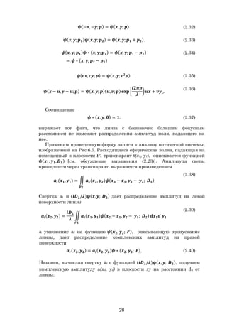 28
(− , − ; ) = ( , ; ). (2.32)
( , ; ) ( , ; ) = ( , ; + ). (2.33)
( , ; ) ∗ ( , ; ) = ( , ; − )
=. ∗ ( , ; − )
(2.34)
( , ; ) = ( , ; ). (2.35)
( − , − ; ) = ( , ; )( , ; ) + _.
(2.36)
Соотношение
∗ ( , ; ) = . (2.37)
выражает тот факт, что линза с бесконечно большим фокусным
расстоянием не изменяет распределения амплитуд поля, падающего на
нее.
Применим приведенную форму записи к анализу оптической системы,
изображенной на Рис.6.5. Расходящаяся сферическая волна, падающая на
помещенный в плоскости Р1 транспарант t(x1, y1), описывается функцией
( , , ) [см. обсуждение выражения (2.23)]. Амплитуда света,
прошедшего через транспарант, выражается произведением
( , ) = к( , ) ( − , − ; )
(2.38)
Свертка аt и ( / ) ( , ; ) дает распределение амплитуд на левой
поверхности линзы
( , ) = ( , ) ( − , − ; )
(2.39)
а умножение аl на функцию ( , ; ), описывающую пропускание
линзы, дает распределение комплексных амплитуд на правой
поверхности
( , ) = ( , ) ∗ ( , ; ), (2.40)
Наконец, вычисляя свертку аr с функцией ( / ) ( , ; ), получаем
комплексную амплитуду a(x3, y3) в плоскости xy на расстоянии d3 от
линзы:
Copyright ОАО «ЦКБ «БИБКОМ» & ООО «Aгентство Kнига-Cервис»
 