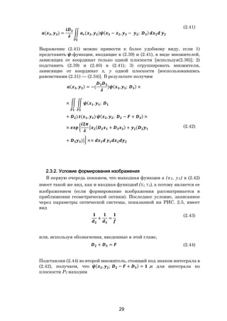 29
( , ) = ( , ) ( − , − ; )
(2.41)
Выражение (2.41) можно привести к более удобному виду, если 1)
представить -функции, входящие в (2.39) и (2.41), в виде множителей,
зависящих от координат только одной плоскости [используя(2.36)]; 2)
подставить (2.39) и (2.40) в (2.41); 3) сгруппировать множители,
зависящие от координат х, у одной плоскости [воспользовавшись
равенствами (2.31) — (2.34)]. В результате получим
( , ) = −( ) ( , ; ) ×
× ( , ;
+ ) ( , ) ( , ; − + ) ×
× [ ( + ) + (
+ )] ××
(2.42)
2.3.2. Условие формирования изображения
В первую очередь покажем, что выходная функция а (х3, у3) в (2.42)
имеет такой же вид, как и входная функцияt (X1, Y1), а потому является ее
изображением (если формирование изображения рассматривается в
приближении геометрической оптики). Последнее условие, записанное
через параметры оптической системы, показанной на РИС. 2.5, имеет
вид
+ =
(2.43)
или, используя обозначения, введенные в этой главе,
+ = (2.44)
Подставляя (2.44) во второй множитель, стоящий под знаком интеграла в
(2.42), получаем, что ( , ; − + ) = ,и для интеграла по
плоскости Р2 находим
Copyright ОАО «ЦКБ «БИБКОМ» & ООО «Aгентство Kнига-Cервис»
 