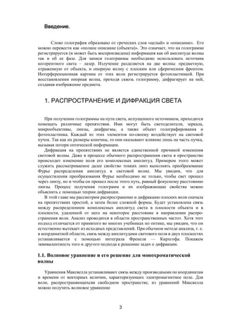 3
Введение.
Слово голография образовано от греческих слов «целый» и «описание». Его
можно перевести как «полное описание (объекта)». Это означает, что на голограмме
регистрируется (и может быть воспроизведена) информация как об амплитуде волны
так и об ее фазе. Для записи голограммы необходимо использовать источник
когерентного света – лазер. Излучение разделяется на две волны: предметную,
отраженную от объекта, и опорную волну с плоским или сферическим фронтом.
Интерференционная картина от этих волн регистрируется фотопластинкой. При
восстановлении опорная волна, проходя сквозь голограмму, дифрагирует на ней,
создавая изображение предмета.
1. РАСПРОСТРАНЕНИЕ И ДИФРАКЦИЯ СВЕТА
При получении голограммы на пути света, испущенного источником, приходится
помещать различные препятствия. Ими могут быть светоделители, зеркала,
микрообъективы, линзы, диафрагмы, а также объект голографирования и
фотопластинка. Каждый из этих элементов по-своему воздействует на световой
пучок. Так как их размеры конечны, то они оказывают влияние лишь на часть пучка,
вызывая потери оптической информации.
Дифракция на препятствиях не является единственной причиной изменения
световой волны. Даже в процессе обычного распространения света в пространстве
происходит изменение поля его комплексных амплитуд. Примером этого может
служить рассматриваемое далее свойство тонких линз выполнять преобразование
Фурье распределения амплитуд в световой волне. Мы увидим, что для
осуществления преобразования Фурье необходимо не только, чтобы свет прошел
через линзу, но и чтобы он прошел после этого путь, равный фокусному расстоянию
линзы. Процесс получения голограмм и их изображающие свойства можно
объяснить с помощью теории дифракции.
В этой главе мы рассмотрим распространение и дифракцию плоских волн сначала
на препятствиях простой, а затем более сложной формы. Будет установлена связь
между распределением комплексных амплитуд света в плоскости объекта и в
плоскости, удаленной от него на некоторое расстояние в направлении распро-
странения волн. Анализ проводится в области пространственных частот. Хотя этот
подход отличается от принятого во многих учебниках по оптике, мы увидим, что он
естественно вытекает из исходных представлений. При обычном методе анализа, т. е.
в координатной области, связь между амплитудами светового поля в двух плоскостях
устанавливается с помощью интеграла Френеля — Кирхгофа. Покажем
эквивалентность того и другого подхода к решению задач о дифракции.
1.1. Волновое уравнение и его решение для монохроматической
волны
Уравнения Максвелла устанавливают связь между производными по координатам
и времени от векторных величин, характеризующих электромагнитное поле. Для
волн, распространяющихсяв свободном пространстве, из уравнений Максвелла
можно получить волновое уравнение
Copyright ОАО «ЦКБ «БИБКОМ» & ООО «Aгентство Kнига-Cервис»
 