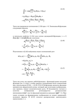 30
∙ [ ( + )
+ ( + )] =
=
+
,
+
(2.45)
Здесь мы применили соотношение (1.30) при с = 0. Записывая -функцию
следующим образом:
+ , +
и используя свойство (1.13г) для случая двумерной -функции, т. е. б
( , ) = ( /| |) ( , ), получаем
+
,
+
= + , +
(2.46)
Подстановка в (2.42) найденных выше соотношений дает
( , ) = − ( , ; ) ( , ;
+ ) ( , ) ×
× + , + =
= − , ; + ( + ) ×
× (− , )
(2.47)
Здесь мы учли, что свертка любой функции с -функцией равна исходной
функции [см. (1.13д)], а чтобы придать соотношению более компактный
вид, использовали (2.32) — (2.35). В (2.47) -функция является фазовым
множителем сферической волны, который при получении изображения,
как правило, играет незначительную роль. В большинстве случаев в
качестве изображения регистрируется распределение
интенсивностейаа*, так что фазовый множитель выпадает ( * = 1). При
таких условиях на формирование изображения не влияет кривизнаD1
волнового фронта. В (2.47) остается распределение амплитудного
пропускания, т. е.
Copyright ОАО «ЦКБ «БИБКОМ» & ООО «Aгентство Kнига-Cервис»
 