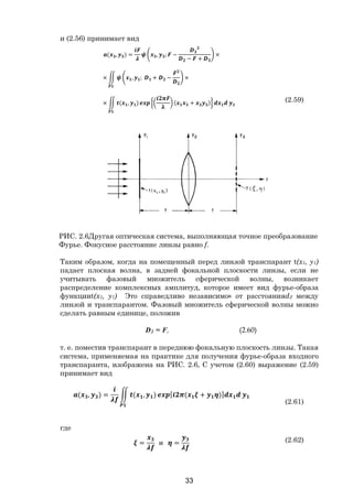 33
и (2.56) принимает вид
( , ) = , ; −
− +
×
× , ; + − ×
× ( , ) ( + ) (2.59)
РИС. 2.6Другая оптическая система, выполняющая точное преобразование
Фурье. Фокусное расстояние линзы равно f.
Таким образом, когда на помещенный перед линзой транспарант t(x1, y1)
падает плоская волна, в задней фокальной плоскости линзы, если не
учитывать фазовый множитель сферической волны, возникает
распределение комплексных амплитуд, которое имеет вид фурье-образа
функцииt(x1, y1) Это справедливо независимо» от расстоянияd2 между
линзой и транспарантом. Фазовый множитель сферической волны можно
сделать равным единице, положив
D2 = F, (2.60)
т. е. поместив транспарант в переднюю фокальную плоскость линзы. Такая
система, применяемая на практике для получения фурье-образа входного
транспаранта, изображена на РИС. 2.6, С учетом (2.60) выражение (2.59)
принимает вид
( , ) = ( , ) [ ( + )]
(2.61)
где
= и = (2.62)
Copyright ОАО «ЦКБ «БИБКОМ» & ООО «Aгентство Kнига-Cервис»
 