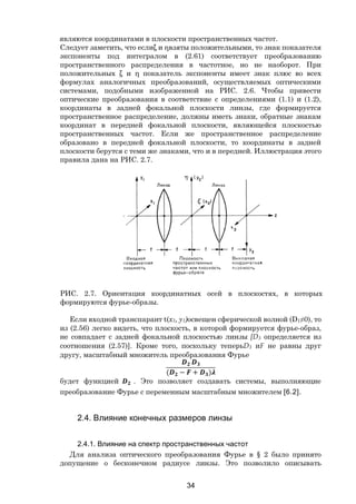 34
являются координатами в плоскости пространственных частот.
Следует заметить, что еслиξ и ηвзяты положительными, то знак показателя
экспоненты под интегралом в (2.61) соответствует преобразованию
пространственного распределения в частотное, но не наоборот. При
положительных ξ и η показатель экспоненты имеет знак плюс во всех
формулах аналогичных преобразований, осуществляемых оптическими
системами, подобными изображенной на РИС. 2.6. Чтобы привести
оптические преобразования в соответствие с определениями (1.1) и (1.2),
координаты в задней фокальной плоскости линзы, где формируется
пространственное распределение, должны иметь знаки, обратные знакам
координат в передней фокальной плоскости, являющейся плоскостью
пространственных частот. Если же пространственное распределение
образовано в передней фокальной плоскости, то координаты в задней
плоскости берутся с теми же знаками, что и в передней. Иллюстрация этого
правила дана на РИС. 2.7.
РИС. 2.7. Ориентация координатных осей в плоскостях, в которых
формируются фурье-образы.
Если входной транспарант t(x1, y1)освещен сферической волной (D1≠0), то
из (2.56) легко видеть, что плоскость, в которой формируется фурье-образ,
не совпадает с задней фокальной плоскостью линзы [D3 определяется из
соотношения (2.57)]. Кроме того, поскольку теперьD3 иF не равны друг
другу, масштабный множитель преобразования Фурье
( − + )
будет функцией . Это позволяет создавать системы, выполняющие
преобразование Фурье с переменным масштабным множителем [6.2].
2.4. Влияние конечных размеров линзы
2.4.1. Влияние на спектр пространственных частот
Для анализа оптического преобразования Фурье в § 2 было принято
допущение о бесконечном радиусе линзы. Это позволило описывать
Copyright ОАО «ЦКБ «БИБКОМ» & ООО «Aгентство Kнига-Cервис»
 