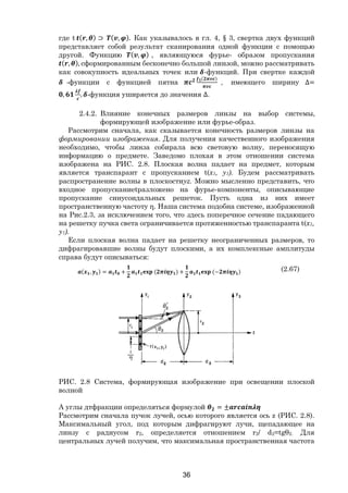 36
где t ( , ) ⊃ ( , ). Как указывалось в гл. 4, § 3, свертка двух функций
представляет собой результат сканирования одной функции с помощью
другой. Функцию ( , ) , являющуюся фурье- образом пропускания
( , ), сформированным бесконечно большой линзой, можно рассматривать
как совокупность идеальных точек или -функций. При свертке каждой
-функции с функцией пятна
( )
, имеющего ширину ∆=
, , -функция уширяется до значения ∆.
2.4.2. Влияние конечных размеров линзы на выбор системы,
формирующей изображение или фурье-образ.
Рассмотрим сначала, как сказывается конечность размеров линзы на
формировании изображения. Для получения качественного изображения
необходимо, чтобы линза собирала всю световую волну, переносящую
информацию о предмете. Заведомо плохая в этом отношении система
изображена на РИС. 2.8. Плоская волна падает на предмет, которым
является транспарант с пропусканием t(x1, y1). Будем рассматривать
распространение волны в плоскостиyz. Можно мысленно представить, что
входное пропусканиеtразложено на фурье-компоненты, описывающие
пропускание синусоидальных решеток. Пусть одна из них имеет
пространственную частоту η. Наша система подобна системе, изображенной
на Рис.2.3, за исключением того, что здесь поперечное сечение падающего
на решетку пучка света ограничивается протяженностью транспаранта t(x1,
y1).
Если плоская волна падает на решетку неограниченных размеров, то
дифрагировавшие волны будут плоскими, а их комплексные амплитуды
справа будут описываться:
( , ) = + ( ) + (− ) (2.67)
РИС. 2.8 Система, формирующая изображение при освещении плоской
волной
А углы дтфракции определяться формулой = ±
Рассмотрим сначала пучок лучей, осью которого является ось z (РИС. 2.8).
Максимальный угол, под которым дифрагируют лучи, щепадающее на
линзу с радиусом r2, определяется отношением r2/ d2=tgθ2. Для
центральных лучей получим, что максимальная пространственная частота
Copyright ОАО «ЦКБ «БИБКОМ» & ООО «Aгентство Kнига-Cервис»
 