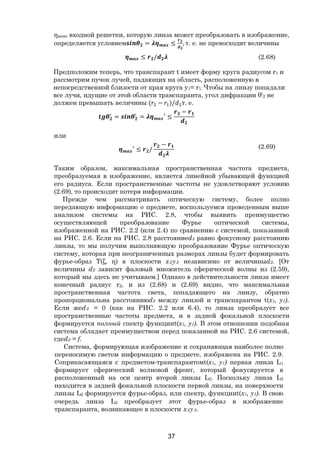 37
ηмакс входной решетки, которую линза может преобразовать в изображение,
определяется условием = ≤ , т. е. не превосходит величины
≤ / (2.68)
Предположим теперь, что транспарант t имеет форму круга радиусом r1 и
рассмотрим пучок лучей, падающих на область, расположенную в
непосредственной близости от края круга у1= r1. Чтобы на линзу попадали
все лучи, идущие от этой области транспаранта, угол дифракции θ'2 не
должен превышать величины ( − )/ т. е.
= = ′ ≤
−
или
′ ≤ /
− (2.69)
Таким образом, максимальная пространственная частота предмета,
преобразуемая в изображение, является линейной убывающей функцией
его радиуса. Если пространственные частоты не удовлетворяют условию
(2.69), то происходит потеря информации.
Прежде чем рассматривать оптическую систему, более полно
передающую информацию о предмете, воспользуемся проведенным выше
анализом системы на РИС. 2.8, чтобы выявить преимущество
осуществляющей преобразование Фурье оптической системы,
изображенной на РИС. 2.2 (или 2.4) по сравнению с системой, показанной
на РИС. 2.6. Если на РИС. 2.8 расстояниеd3 равно фокусному расстоянию
линзы, то мы получим выполняющую преобразование Фурье оптическую
систему, которая при неограниченных размерах линзы будет формировать
фурье-образ Т(ξ, η) в плоскости х3у3 независимо от величиныd2. [От
величины d2 зависит фазовый множитель сферической волны из (2.59),
который мы здесь не учитываем.] Однако в действительности линза имеет
конечный радиус r2, и из (2.68) и (2.69) видно, что максимальная
пространственная частота света, попадающего на линзу, обратно
пропорциональна расстояниюd2 между линзой и транспарантом t(x1, y1).
Если жеd2 = 0 (как на РИС. 2.2 или 6.4), то линза преобразует все
пространственные частоты предмета, и в задней фокальной плоскости
формируется полный спектр функцииt(x1, y1). В этом отношении подобная
система обладает преимуществом перед показанной на РИС. 2.6 системой,
гдеd2 = f.
Система, формирующая изображение и сохраняющая наиболее полно
переносимую светом информацию о предмете, изображена на РИС. 2.9.
Соприкасающаяся с предметом-транспарантомt(x1, y1) первая линза L1
формирует сферический волновой фронт, который фокусируется в
расположенный на оси центр второй линзы L2. Поскольку линза L2
находится в задней фокальной плоскости первой линзы, на поверхности
линзы L2 формируется фурье-образ, или спектр, функцииt(x1, y1). В свою
очередь линза L2 преобразует этот фурье-образ в изображение
транспаранта, возникающее в плоскости х3у3.
Copyright ОАО «ЦКБ «БИБКОМ» & ООО «Aгентство Kнига-Cервис»
 