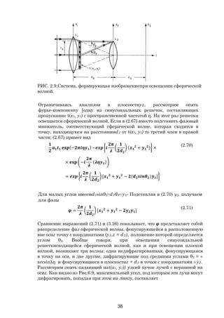 38
Ограничиваясь анализом в плоскостиyz, рассмотрим опять
фурье-компоненту [одну из синусоидальных решеток, составляющих
пропускание t(x1, y1) с пространственной частотой η. На этот раз решетка
освещается сферической волной. Если в (2.67) вместо подставить фазовый
множитель, соответствующий сферической волне, которая сходится в
точку, находящуюся на расстоянииd2 от t(x1, y1) то третий член в правой
части; (2.67) примет вид
(− ) ~ ( + ) ×
× − ( )
= [ + − ( ) ]
(2.70)
Для малых углов имеемd2sinθ2≈d2θ2≈y2- Подставляя в (2.70) у2, получаем
для фазы
= [ + − ]
(2.71)
Сравнение выражений (2.71) и (3.26) показывает, что представляет собой
распределение фаз сферической волны, фокусирующейся в расположенную
вне осиz точку с координатами (у2,z = d2), положение которой определяется
углом θ2. Вообще говоря, при освещении синусоидальной
решеткисходящейся сферической волной, как и при освещении плоской
волной, возникают три волны: одна иедифрагированная, фокусирующаяся
в точку на оси, и две другие, дифрагирующие под средними углами θ2 = ±
arcsinλη и фокусирующиеся в плоскостиz = d2 в точки с координатами ±у2.
Рассмотрим опять падающий наt(x1, y1)) узкий пучок лучей с вершиной на
осиz. Как видно из Рис.6.9, максимальный угол, под которым эти лучи могут
дифрагировать, попадая при этом иа линзу, составляет
РИС. 2.9.Система, формирующая изображениепри освещении сферической
волной.
Copyright ОАО «ЦКБ «БИБКОМ» & ООО «Aгентство Kнига-Cервис»
 