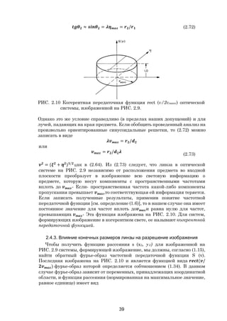 39
≈ = = / (2.72)
РИС. 2.10 Когерентная передаточная функция rect (v/2vмакс) оптической
системы, изображенной на РИС. 2.9.
Однако это же условие справедливо (в пределах наших допущений) и для
лучей, падающих на края предмета. Если обобщить проведенный анализ на
произвольно ориентированные синусоидальные решетки, то (2.72) можно
записать в виде
= /
или
= /
(2.73)
= ( + ) /
Как в (2.64). Из (2.73) следует, что линза в оптической
системе на РИС. 2.9 независимо от расположения предмета во входной
плоскости преобразует в изображение всю световую информацию о
предмете, которую несут компоненты с пространственными частотами
вплоть до - Если- пространственная частота какой-либо компоненты
пропускания превышает ,то соответствующая ей информация теряется.
Если записать полученные результаты, применив понятие частотной
передаточной функции [см. определение (1.6)], то в нашем случае она имеет
постоянное значение для частот вплоть до и равна нулю для частот,
превышающих - Эта функция изображена на РИС. 2.10. Для систем,
формирующих изображение в когерентном свете, ее называют когерентной
передаточной функцией.
2.4.3. Влияние конечных размеров линзы на разрешение изображения
Чтобы получить функцию рассеяния s (х3, у3) для изображенной на
РИС. 2.9 системы, формирующей изображение, мы должны, согласно (1.15),
найти обратный фурье-образ частотной передаточной функции S (v).
Последняя изображена на РИС. 2.10 и является функцией вида ( /
) фурье-образ которой определяется собтношением (1.34). В данном
случае фурье-образ зависит от переменных, принадлежащих координатной
области, и функция рассеяния (нормированная на максимальное значение,
равное единице) имеет вид
Copyright ОАО «ЦКБ «БИБКОМ» & ООО «Aгентство Kнига-Cервис»
 