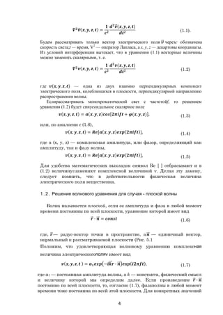 4
⃗( , , , ) =
⃗( , , , )
(1.1).
Будем рассматривать только вектор электрического поля ⃗ черезс обозначена
скорость света;t — время, V2
— оператор Лапласа, а х, у, z — декартовы координаты.
Из условий интерференции вытекает, что в уравнении (1.1) векторные величины
можно заменить скалярными, т. е.
( , , , ) =
( , , , )
(1.2)
где ( , , , ) — одна из двух взаимно перпендикулярных компонент
электрического поля, колеблющихся в плоскости, перпендикулярной направлению
распространения волны.
Еслирассматривать монохроматический свет с частотойf, то решением
уравнения (1.2) будет синусоидальное скалярное поле
( , , , ) = ( , , ) [ + ( , , )], (1.3)
или, по аналогии с (1.6),
( , , , ) = [ ( , , ) ( )], (1.4)
где а (х, у, z) — комплексная амплитуда, или фазор, определяющий как
амплитуду, так и фазу волны,
( , , , ) = [ ( , , ) ( )], (1.5)
Для удобства математических выкладок символ Re [ ] отбрасывают и в
(1.2) величинуvзаменяют комплексной величиной v. Делая эту замену,
следует помнить, что в действительности физическая величина
электрического поля вещественна.
1 . 2 . Решение волнового уравнения для случая - плоской волны
Волна называется плоской, если ее амплитуда и фаза в любой момент
времени постоянны по всей плоскости, уравнение которой имеет вид
⃗ ∙ ⃗ = (1.6)
где, ⃗— радус-вектор точки в пространстве, a ⃗ — единичный вектор,
нормальный к рассматриваемой плоскости (Рис. 5.1
Положим, что удовлетворяющая волновому уравнению комплексная
величина электрическогополяv имеет вид
( , , , ) = − ⃗ ∙ ⃗ ( ), (1.7)
где a1 — постоянная амплитуда волны, а k — константа, физический смысл
и величину которой мы определим далее. Если произведение ⃗ ∙ ⃗
постоянно по всей плоскости, то, согласно (1.7), фазаволны в любой момент
времени тоже постоянна по всей этой плоскости. Для конкретных значений
Copyright ОАО «ЦКБ «БИБКОМ» & ООО «Aгентство Kнига-Cервис»
 