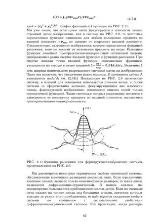 40
( ) = ( )/
(2.74)
где = ( + ) /
. График функцииs (r) приведен на РИС. 2.11.
Мы уже знаем, что если пучок света фокусируется в плоскости линзы,
строящей затем изображение, как в системе на РИС. 2.9, то частотная
передаточная функция одинакова для любого положения предмета во
входной плоскости и не зависит от координат входной плоскости.
Следовательно, разрешение изображения, которое определяется функцией
рассеяния, тоже не зависит от положения предмета на входе. Выходная
функция линейной пространственно-инвариантной оптической системы
(изображение) равна свертке входной функции и функции рассеяния. При
свертке каждая точка входной функции, описываемая -функцией,
расширится на выходе в пятно шириной ∆=
,
= , / . Величина ∆
есть ширина наименьшего разрешаемого системой пятна на изображении.
Здесь мы полагаем, что увеличение равно единице. В противном случае А
умножается наd3/d2 см. (2.49).] Показанную на РИС. 2.8 оптическую
систему, в которой для освещения используется плоская волна, а также
системы со сферическими волнами, фокусирующимися вне плоскости
линзы, формирующей изображение, невозможно описать одной только
передаточной функцией. Такие системы,в которых разрешение меняется в
зависимости от положения предмета во входной плоскости, называются
пространственно-неинвариантными.
РИС. 2.11.Функция рассеяния для формирующейизображение системы,
представленной на РИС. 2.9.
Мы рассмотрели некоторые ограничения свойств оптической системы,
обусловленные конечными размерами реальных линз. Если ограничение,
вносимое линзой, вызвано только конечностью ее размеров, то такая линза
называется дифракционно-ограниченной. В нашем анализе мы
неоднократно пользовались приближением малых углов. Если же световые
лучи падают на тонкие линзы под большими углами, значения которых
выходят за рамки этого приближения, то наблюдается ухудшение свойств
системы по сравнению с оптимальными свойствами
дифракционно-ограниченной системы. Это происходит, когда размеры
Copyright ОАО «ЦКБ «БИБКОМ» & ООО «Aгентство Kнига-Cервис»
 