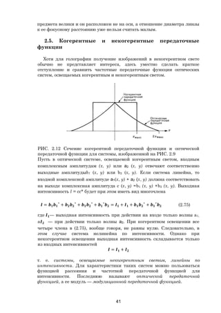 41
предмета велики и он расположен не на оси, а отношение диаметра линзы
к ее фокусному расстоянию уже нельзя считать малым.
2.5. Когерентные и некогерентные передаточные
функции
Хотя для голографии получение изображений в некогерентном свете
обычно не представляет интереса, здесь уместно сделать краткое
отступление и сравнить частотные передаточные функции оптических
систем, освещаемых когерентным и некогерентным светом.
РИС. 2.12 Сечение когерентной передаточной функции и оптической
передаточной функции для системы, изображенной на РИС. 2.9
Пусть в оптической системе, освещаемой когерентным светом, входным
комплексным амплитудам (х, у) или а2 (х, у) отвечают соответственно
выходные амплитудыb1 (х, у) или b2 (х, у). Если система линейна, то
входной комплексной амплитуде а1(х, у) + а2 (х, у) должна соответствовать
на выходе комплексная амплитуда с (х, у) =b1 (х, у) +b2 (х, у). Выходная
интенсивность I = сс* будет при этом иметь вид многочлена
= ∗
+ ∗
+ ∗
+ ∗
= + + ∗
+ ∗
(2.75)
где — выходная интенсивность при действии на входе только волны а1,
а — при действии только волны а2. При когерентном освещении все
четыре члена в (2.75), вообще говоря, не равны нулю. Следовательно, в
этом случае система нелинейна по интенсивности. Однако при
некогерентном освещении выходная интенсивность складывается только
из входных интенсивностей
= +
т. е. системы, освещаемые некогерентным светом, линейны по
интенсивности. Для характеристики таких систем можно пользоваться
функцией рассеяния и частотной передаточной функцией для
интенсивности. Последнюю называют оптической передаточной
функцией, а ее модуль — модуляционной передаточной функцией.
Copyright ОАО «ЦКБ «БИБКОМ» & ООО «Aгентство Kнига-Cервис»
 