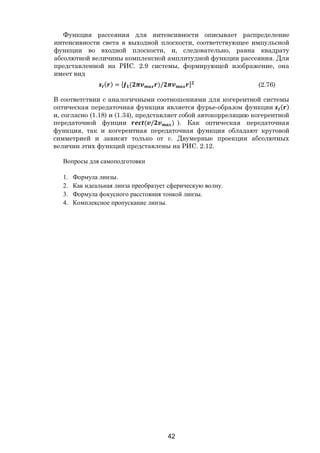 42
Функция рассеяния для интенсивности описывает распределение
интенсивности света в выходной плоскости, соответствующее импульсной
функции во входной плоскости, и, следовательно, равна квадрату
абсолютной величины комплексной амплитудной функции рассеяния. Для
представленной на РИС. 2.9 системы, формирующей изображение, она
имеет вид
( ) = [ ( )/ ] (2.76)
В соответствии с аналогичными соотношениями для когерентной системы
оптическая передаточная функция является фурье-образом функции ( )
и, согласно (1.18) и (1.34), представляет собой автокорреляцию когерентной
передаточной фунции ( / ) ). Как оптическая передаточная
функция, так и когерентная передаточная функция обладают круговой
симметрией и зависят только от v. Двумерные проекции абсолютных
величин этих функций представлены на РИС. 2.12.
Вопросы для самоподготовки
1. Формула линзы.
2. Как идеальная линза преобразует сферическую волну.
3. Формула фокусного расстояния тонкой линзы.
4. Комплексное пропускание линзы.
Copyright ОАО «ЦКБ «БИБКОМ» & ООО «Aгентство Kнига-Cервис»
 