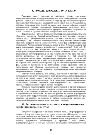 43
3. АНАЛИЗ ПЛОСКИХ ГОЛОГРАММ
Расстояние между полосами на небольших осевых голограммах,
зарегистрированных при недиффузном освещении, значительно превышает толщину
фотослоя. Каждый луч, освещающий такую голограмму, при прохождении через нее
взаимодействует только с одной зарегистрированной на ней полосой. Следовательно,
действие, оказываемое голограммой на пучок света, подобно действию плоской
дифракционной решетки, обладающей фокусирующими свойствами. Габор
рассмотрел эти свойства для случая строго двумерной голограммы. Полученные им
выводы оказались в хорошем согласии с экспериментальными данными.
В предложенном Лейтом и Упатниексом методе с наклонным опорным пучком
образуются голограммы с большей частотой полос, чем в случае осевых голограмм.
Разность частот пропорциональна величине угла между предметным и опорным
пучками [см. (3.15)]. Типичное значение расстояния между полосами на голограмме с
наклонным опорным пучком можно получить, рассмотрев интерференцию двух
плоских волн. Расстояние между полосамиd связано с углом θ (равным половине угла
между направлениями пучков) и длиной волны К соотношением (1.10): 2d sinθ = X.
Для θ= 15° и λ = 0,5 мкм (зеленый свет) имеем d — 1 мкм. Толщина фотослоев,
используемых для регистрации внеосевых голограмм, составляет обычно 15 мкм, и,
следовательно, зарегистрированные на них голограммы по сути дела уже нельзя
считать двумерными. Тем не менееЛейт и Упатниекс [8.1, 8.2], используя
представления теории связи, распространили двумерный анализ и на случай
внеосевых голограмм. Несмотря на то что двумерная модель на самом деле обычно не
реализуется, такой подход создал хорошую базу для дальнейшего развития гологра-
фии. Однако его применение к тем голограммам, которые правильнее было бы
рассматривать как объемные дифракционные решетки, дает результаты,
выполняющиеся лишь частично, и оставляет необъясненными многие наблюдаемые
на практике свойства голограмм.
Поэтому важно помнить, что выводы, полученные в результате анализа
плоских голограмм, строго выполняются лишь для голограмм, зарегистрированных
на достаточно тонких слоях. В качестве примера такого слоя можно назвать
термопластик, толщина которого может быть сравнимой с длиной световой волны.
Наблюдаемые свойства голограмм, зарегистрированных на термопластике,
правильно предсказываются теорией плоских голограмм.
Используя математический аппарат, разработанный в теории дифракции
(лекции 1 и 2), рассмотрим теперь те свойства плоских голограмм, которые нельзя
было получить с помощью геометрического анализа. На теории дифракции основано
и обсуждение фурье-голограмм. Мы выведем условие разделения формирующих
изображение волн, дифрагированных внеосевой голограммой, рассмотрим факторы,
влияющие на качество изображения, и найдем максимальное значение диф-
ракционной эффективности амплитудных и фазовых голограмм.
3.1. Получение голограмм с наклонным опорным пучком при
недиффузном предметном пучке
Получение голограммы с помощью опорной волны, интерферирующей с
предметной под некоторым углом это один из наиболее эффективных методов
разделения двойниковых изображений. Пространственно-частотный анализ этого
метода приводит к понятию несущей, или опорной, волны, пространственная частота
которой модулируется информацией о предмете. Таким образом,
выражениеголограмма с несущей частотой эквивалентно выражениювнеосевая
Copyright ОАО «ЦКБ «БИБКОМ» & ООО «Aгентство Kнига-Cервис»
 