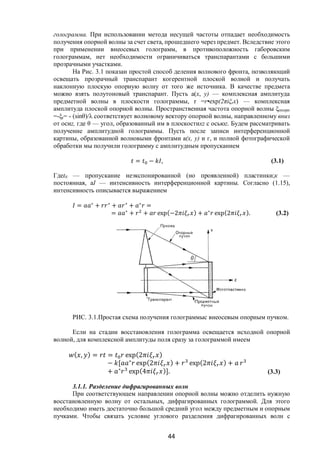 44
голограмма. При использовании метода несущей частоты отпадает необходимость
получения опорной волны за счет света, прошедшего через предмет. Вследствие этого
при применении внеосевых голограмм, в противоположность габоровским
голограммам, нет необходимости ограничиваться транспарантами с большими
прозрачными участками.
На Рис. 3.1 показан простой способ деления волнового фронта, позволяющий
освещать прозрачный транспарант когерентной плоской волной и получать
наклонную плоскую опорную волну от того же источника. В качестве предмета
можно взять полутоновый транспарант. Пусть а(х, у) — комплексная амплитуда
предметной волны в плоскости голограммы, r =r•ехр(2πiξrx) — комплексная
амплитуда плоской опорной волны. Пространственная частота опорной волны ξопорн
=-ξr= - (sinθ)/λ соответствует волновому вектору опорной волны, направленному вниз
от осиz, где θ — угол, образованный им в плоскостиxz с осьюz. Будем рассматривать
получение амплитудной голограммы. Пусть после записи интерференционной
картины, образованной волновыми фронтами а(х, у) и г, и полной фотографической
обработки мы получили голограмму с амплитудным пропусканием
= − , (3.1)
Гдеt0 — пропускание неэкспонированной (но проявленной) пластинки;к —
постоянная, аI — интенсивность интерференционной картины. Согласно (1.15),
интенсивность описывается выражением
= ∗
+ ∗
+ ∗
+ ∗
=
= ∗
+ + exp(−2 ) + ∗
exp(2 ). (3.2)
РИС. 3.1.Простая схема получения голограммыс внеосевым опорным пучком.
Если на стадии восстановления голограмма освещается исходной опорной
волной, для комплексной амплитуды поля сразу за голограммой имеем
( , ) = = exp(2 )
− [ ∗
exp(2 ) + exp(2 ) +
+ ∗
exp(4 )]. (3.3)
3.1.1. Разделение дифрагированных волн
При соответствующем направлении опорной волны можно отделить нужную
восстановленную волну от остальных, дифрагированных голограммой. Для этого
необходимо иметь достаточно большой средний угол между предметным и опорным
пучками. Чтобы связать условие углового разделения дифрагированных волн с
Copyright ОАО «ЦКБ «БИБКОМ» & ООО «Aгентство Kнига-Cервис»
 