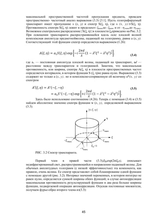 45
максимальной пространственной частотой пропускания предмета, проведем
пространственно- частотный анализ выражения (3.3) [3.1]. Пусть голографируемый
транспарант имеет пропускание s (х, у) и спектр S(ξ, η), где s (х, у) ⊃S(ξ, η).
Протяженность спектра S(ξ, η) лежит в пределахот–ξмаксдо + ξмакс и от –η максдо +η макс.
Возможное спектральное распределение | S(ξ, η) | в плоскости ξηприведено на Рис. 3.2.
При освещении транспаранта распространяющейся вдоль осиz плоской волной
комплексная амплитуда предметнойволны, падающей на голограмму, равна а (х, у).
Соответствующий этой функции спектр определяется выражением (1.26):
( , ) = ( , ) exp −
2
(1 − − ) .
(3.4)
где а1 — постоянная амплитуда плоской волны, падающей на транспарант, аd —
расстояние между транспарантом и голограммой. Заметим, что максимальная
протяженность, или ширина, спектра А(ξ, η) в плоскости пространственных частот
определяется интервалом, в котором функция S (ξ, η)не равна нулю. Выражение (3.3)
содержит не только а (х, у), но и комплексно-сопряженную ей величину а*(х, у) со
спектром
′( , ) = ∗(− , − )
= ∗(− , − ) exp +
2
(1 − − ) .
(3.5)
Здесь было использовано соотношение (4.26). Теперь с помощью (3.4) и (3.5)
найдем абсолютное значение спектра функции w (х, у), определяемой выражением
(3.3).
РИС. 3.2 Спектр транспаранта.
Первый член в правой части (3.3),t0rехр(2πiξrx), описывает
недифрагированный свет, распространяющийся в направлении падающей волны. Для
обычных амплитудных голограмм (с низкой эффективностью) эта компонента, как
правило, очень велика. Ее спектр представляет собой сканирование одной функции
с помощью другой (рис. 3.2). Интервал значений переменных, в котором интеграл не
равен нулю, определяется суммой ширины обеих функций; в случае автокорреляции
максимальная протяженность результирующей функции в два раза больше ширины
функции, подвергаемой операции автокорреляции. Опуская постоянные множители,
получаем фурье-образ второго члена из(3.3):
Copyright ОАО «ЦКБ «БИБКОМ» & ООО «Aгентство Kнига-Cервис»
 
