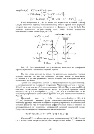 46
(2 ) ⊃ ∗( , ) ∗ ( + , ) =
= [ ∗( , ) exp
2
(1 − − ) ∗
∗ ( + , ) exp −
2
(1 − ( − ) − )
. (3.7)
Снова возвращаясь к (3.3), мы видим, что второй член в скобках, —kr3
ехр
(2πiξrx), аналогичен первому экспоненциальному члену в правой части формулы,
который, как уже говорилось, преобразуется в -функцию в точке (ξ=-ξr,0). Как
правило, компонента, соответствующая этому члену, меньше компоненты,
опрсываемой первым членом формулы (3.3).
Рис. 3.3 Пространственный спектр излучения, вышедшего из голограммы,
зарегистрированной с наклонным опорным пучком.
Все три члена, которые мы только что рассмотрели, называются членами
нулевого порядка, так как они описывают световые волны, не испытавшие
отклонения, т. е. распространяющиеся за голограммой в том же направлении, что и
падающая на нее волна.
Третий член в квадратных скобках в (3.3) пропорционален исходной волне а (х,
у), которая попадает на голограмму от предмета. Абсолютная величина ее спектра |
А(ξ, η) |, как легко видеть из (3.4), пропорциональна | S(ξ, η) |. Мы считаем, что IS(ξ, η)|
описывает симметричное распределение вокруг центральной пространственной
частотыξ0 = 0, η0 = 0 в интервале ±ξмакси±ηмакс (Рис. 3.2), и, следовательно, то же
частотное распределение соответствует функции а (х, у) в изображении спектра на
Рис. 3.3.
Последний член в (3.3), − ∗
exp(4 ) ⊃ − ∗[−( +
2 ), − ], описывает волновой фронт, комплексно-сопряженный предметному
волновому фронту в плоскости голограммы и промодулированный высокой несущей
частотой. (Заметим, что соответствующая дифрагированная волна не является ни
антипараллельной, ни комплексно- сопряженной исходной предметной волне.)
Спектр рассматриваемого члена определяется соотношением
− ∗
exp(4 ) ⊃ − ∗ [−( + 2 ), − ].
Согласно (3.5), его абсолютная величина пропорциональна [ S* [—(ξ+ 2ξr), -η)]
|, т. е. это частотное распределение подобно распределению на Рис. 3.2, но является
Copyright ОАО «ЦКБ «БИБКОМ» & ООО «Aгентство Kнига-Cервис»
 