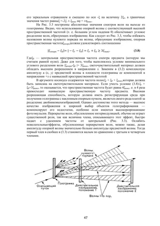 47
его зеркальным отражением и смещено по оси -ξ на величину 2ξr, а граничные
значения частот равныξ =-2ξr ± ξмакс иη = ±ηмакс.
На Рис. 3.3 построены абсолютные значения спектров волн на выходе из
голограммы. Видно, что использование опорной волны с соответствующей высокой
пространственной частотой (т. е. большим углом падения θ) обеспечивает угловое
разделение волн, образующих изображение. Как следует из Рис. 3.3, чтобы избежать
наложения волны нулевого порядка на волны, образующие изображение, опорная
пространственная частотаξопорндолжна удовлетворять соотношению
| опорн − |= | − − | = + ≥ 3 макс. (3.8)
Гдеξ0 — центральная пространственная частота спектра предмета (которую мы
считаем равной нулю). Даже для того, чтобы выполнялось условие минимального
углового разделения волн |ξопорн-ξ0 |= 3ξмакс, светочувствительный материал должен
обладать высоким разрешением в направлении х. Заменим в (3.2) комплексную
амплитуду а (x, у) предметной волны в плоскости голограммы ее компонентой в
направлении +х с наивысшей пространственной частотой
В аргументе косинуса содержится частота полосξr + ξ0 + ξмакс,которая должна
быть записана на светочувствительном материале. Если учесть условие (3.8):ξr +
ξ0=3ξмакc, то оказывается, что пространственная частота будет равна 4ξмакc. е. в 4 раза
превосходит наивысшую пространственную частоту предмета. Высокая
разрешающая способность, которую должна иметь регистрирующая среда при
получении голограммы с наклонным опорным пучком, является своего рода платой за
разделение двойниковыхизображений. Однако достоинства этого метода — высокое
качество изображения и широкий выбор объектов голографирования —
компенсируют его недостатки, особенно если имеются высокоразрешающие
фотоэмульсии. Перекрытие волн, обусловленное интермодуляцией, обычно не играет
существенной роли, так как величина члена, описывающего этот эффект, быстро
падает с удалением частоты от центральной (Рис. 3.3). Ослабить
нежелательныеэффекты, обусловленные перекрытием волн, можно также, делая
амплитуду опорной волны значительно больше амплитуды предметной волны. Тогда
первый член в скобках в (3.3) становится малым по сравнению с третьим и четвертым
членами.
Copyright ОАО «ЦКБ «БИБКОМ» & ООО «Aгентство Kнига-Cервис»
 