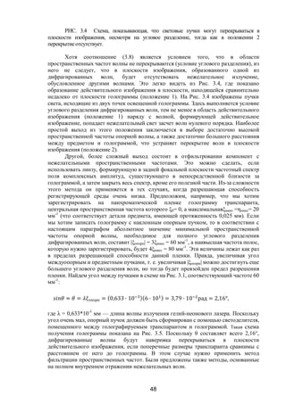 48
РИС. 3.4 Схема, показывающая, что световые пучки могут перекрываться в
плоскости изображения, несмотря на угловое разделение, тогда как в положении 2
перекрытиеотсутствует.
Хотя соотношение (3.8) является условием того, что в области
пространственных частот волны не перекрываются (условие углового разделения), из
него не следует, что в плоскости изображения, образованного одной из
дифрагированных волн, будет отсутствовать нежелательное излучение,
обусловленное другими волнами. Это легко видеть из Рис. 3.4, где показано
образование действительного изображения в плоскости, находящейся сравнительно
недалеко от плоскости голограммы (положение 1). На Рис. 3.4 изображены пучки
света, исходящие из двух точек освещенной голограммы. Здесь выполняется условие
углового разделения дифрагированных волн, тем не менее в область действительного
изображения (положение 1) наряду с волной, формирующей действительное
изображение, попадает нежелательный свет засчет волн нулевого порядка. Наиболее
простой выход из этого положения заключается в выборе достаточно высокой
пространственной частоты опорной волны, а также достаточно большого расстояния
между предметом и голограммой, что устраняет перекрытие волн в плоскости
изображения (положение 2).
Другой, более сложный выход состоит в отфильтровании компонент с
нежелательными пространственными частотами. Это можно сделать, если
использовать линзу, формирующую в задней фокальной плоскости частотный спектр
поля комплексных амплитуд, существующего в непосредственной близости за
голограммой, а затем закрыть весь спектр, кроме его полезной части. Из-за сложности
этого метода он применяется в тех случаях, когда разрешающая способность
регистрирующей среды очень низка. Предположим, например, что мы хотим
зарегистрировать на панхроматической пленке голограмму транспаранта,
центральная пространственная частота которого ξ0= 0, а максимальнаяξмакс =ηмакс= 20
мм-1
(что соответствует детали предмета, имеющей протяженность 0,025 мм). Если
мы хотим записать голограмму с наклонным опорным пучком, то в соответствии с
настоящим параграфом абсолютное значение минимальной пространственной
частоты опорной волны, необходимое для полного углового разделения
дифрагированных волн, составит |ξопорн| = 3ξмакс = 60 мм-1
, а наивысшая частота полос,
которую нужно зарегистрировать, будет 4ξмакс = 80 мм-1
. Эти величины лежат как раз
в пределах разрешающей способности данной пленки. Правда, увеличивая угол
междуопорным и предметным пучками, т. е. увеличивая |ξопорн| можно достигнуть еще
большего углового разделения волн, но тогда будет превзойден предел разрешения
пленки. Найдем угол между пучками в схеме на Рис. 3.1, соответствующий частоте 60
мм-1
:
≈ = опорн = (0,633 ∙ 10 )(6 ∙ 10 ) = 3,79 ∙ 10 рад = 2,16°,
где λ = 0,633*10-3
мм — длина волны излучения гелий-неонового лазера. Поскольку
угол очень мал, опорный пучок должен быть сформирован с помощью светоделителя,
помещенного между голографируемым транспарантом и голограммой. Такая схема
получения голограммы показана на Рис. 3.5. Поскольку θ составляет всего 2,16°,
дифрагированные волны будут наверняка перекрываться в плоскости
действительного изображения, если поперечные размеры транспаранта сравнимы с
расстоянием от него до голограммы. В этом случае нужно применить метод
фильтрации пространственных частот. Были предложены также методы, основанные
на полном внутреннем отражении нежелательных волн.
Copyright ОАО «ЦКБ «БИБКОМ» & ООО «Aгентство Kнига-Cервис»
 