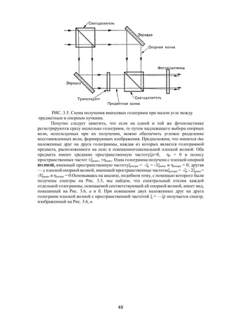 49
РИС. 3.5. Схема получения внеосевых голограмм при малом угле между
предметным и опорным пучками.
Попутно следует заметить, что если на одной и той же фотопластинке
регистрируются сразу несколько голограмм, то путем надлежащего выбора опорных
волн, используемых при их получении, можно обеспечить угловое разделение
восстановленных воли, формирующих изображения. Предположим, что имеются две
наложенные друг на друга голограммы, каждая из которых является голограммой
предмета, расположенного на осиz и освещенногоаксиальной плоской волной. Оба
предмета имеют среднюю пространственную частотуξо=0, η0 = 0 и полосу
пространственных частот ±ξмакс, ±ηмакс. Одна голограмма получена с плоской опорной
ВОЛНОЙ, имеющей пространственную частотуξопорн = -ξr = -3ξмакс и ηопорн = 0; другая
— с плоской опорной волной, имеющей пространственные частотыξопорн = -ξr - 2ξмакс=
-5ξмакс и ηопорн = 0.Основываясь на анализе, подобном тому, с помощью которого были
получены спектры на Рис. 3.3, мы найдем, что спектральный отклик каждой
отдельной голограммы, освещаемой соответствующей ей опорной волной, имеет вид,
показанный на Рис. 3.6, а и б. При освещении двух наложенных друг на друга
голограмм плоской волной с пространственной частотой ξ = —ξr получается спектр,
изображенный на Рис. 3.6, в.
Copyright ОАО «ЦКБ «БИБКОМ» & ООО «Aгентство Kнига-Cервис»
 
