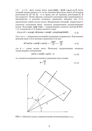 5
r=r1 и t=t1 фаза волны будет равна − ⃗ ⃗ = ( , ) В более
поздний момент времен t2 >t1 то же значение фаза будет иметь на большем
расстоянии ⃗ ∙ ⃗ > ⃗ ∙ ⃗, в то время как на прежнем расстоянии ⃗ ∙ ⃗
она возрастет. Таким образом, плоскости постоянных фаз перемещаются в
пространстве, и решение волнового уравнения, имеющее вид (1.7),
представляет собой плоские волны. Направление вектора ⃗, нормального к
плоскости постоянной фазы, является направлением распространения
волны. Если , , — направляющие косинусы вектора ⃗ (Рис.
1.1), то равенство (1.7) можно записать в виде
( , , . ) = [− ( + + ] ( ), (1.8)
Где x, yи z — компоненты вектора⃗в декартовых координатах. Подстановка
решения вида (1.8) в волновое уравнение (1.2) дает
− ( + + ) = − = − (1.9)
где — длина волны света. Поскольку направляющие косинусы
удовлетворяют соотношению
+ + = (1.10)
то v является решением волнового уравнения при условии
= (1.11)
РИС.1.1.Плоская волна в прямоугольной системекоординат х,у,z.
Copyright ОАО «ЦКБ «БИБКОМ» & ООО «Aгентство Kнига-Cервис»
 