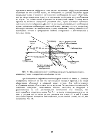 51
предмета не является диффузным, а сам предмет не вызывает диффузного рассеяния
падающей на него плоской волны, то наблюдатель из данного положения будет
видеть свет только от одного из пятен мнимого изображения. Он может обнаружить
все три пятна, поворачивая голову, т. е. переводя взгляд с одного места изображения
на другое. Это утомительный и практически непригодный способ. Поэтому, когда
предмет не вызывает диффузного рассеяния света, лучше наблюдать проекцию
действительного изображения. Для этого в плоскость действительного изображения
следует поместить диффузно рассеивающий экран из матового стекла; в этом случае
можно рассматривать все изображение из одного положения. (Менее удобный способ
наблюдения состоит в превращении мнимого изображения в действительное с
помощью линзы.
РИС. 3.7 Наблюдение мнимого изображения предмета, освещавшегося на
стадии получения голограммы недиффузным светом.
При освещении голограммы исходной опорной волной, как на Рис. 3.7, мнимое
изображение возникает на оси там, где находился исходный предмет, и не имеет
сферических аберраций и аберраций косых пучков. Для действительного
изображения, которое образуется не на оси, это не так. Рассмотрим теперь два способа
освещения голограммы, позволяющие получить свободное от аберраций и
расположенное на оси действительное изображение. Мы полагаем, что
голограммабыла получена по схеме Рис. 3.1, где центр предмета располагается на
осиz, а опорная плоская волна распространяется под углом – θ к ней.В первом
способе голограмма освещается плоской волной, составляющей с осьюz угол +θ, как
показано на Рис. 3.8.
Copyright ОАО «ЦКБ «БИБКОМ» & ООО «Aгентство Kнига-Cервис»
 