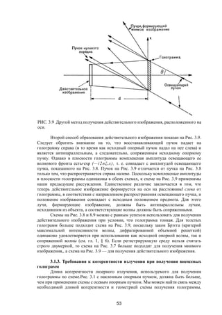 53
РИС. 3.9 Другой метод получения действительного изображения, расположенного на
оси.
Второй способ образования действительного изображения показан на Рис. 3.9.
Следует обратить внимание на то, что восстанавливающий пучок падает на
голограмму справа (в то время как исходный опорный пучок падал на нее слева) и
является антипараллельным, а следовательно, сопряженным исходному опорному
пучку. Однако в плоскости голограммы комплексная амплитуда освещающего ее
волнового фронта естьrехр (—і2пξr x), т. е. совпадает с амплитудой освещающего
пучка, показанного на Рис. 3.8. Пучок на Рис. 3.9 отличается от пучка на Рис. 3.8
только тем, что распространяется справа налево. Поскольку комплексные амплитуды
в плоскости голограммы одинаковы в обеих схемах, к схеме на Рис. 3.9 применимы
наши предыдущие рассуждения. Единственное различие заключается в том, что
теперь действительное изображение формируется на оси на расстоянииd слева от
голограммы, в соответствии с направлением распространения освещающего пучка, и
положение изображения совпадает с исходным положением предмета. Для этого
лучи, формирующие изображение, должны быть антипараллельны лучам,
исходившим из объекта, а соответствующие волны должны быть сопряженными.
Схемы на Рис. 3.8 и 8.9 можно с равным успехом использовать для получения
действительного изображения при условии, что голограмма тонкая. Для толстых
голограмм больше подходит схема на Рис. 3.9, поскольку закон Брэгга (критерий
максимальной интенсивности волны, дифрагированной объемной решеткой)
одинаково удовлетворяется при использовании как исходной опорной волны, так и
сопряженной волны (см. гл. 1, § 6). Если регистрирующую среду нельзя считать
строго двумерной, то схема на Рис. 3.7 больше подходит для получения мнимого
изображения,, а схема на Рис. 3.9 — для получения действительного изображения.
3.1.3. Требования к когерентности излучения при получении внеосевых
голограмм
Длина когерентности лазерного излучения, используемого для получения
голограммы по схеме.Рис. 3.1 с наклонным опорным пучком, должна быть больше,
чем при применении схемы с осевым опорным пучком. Мы можем найти связь между
необходимой длиной когерентности и геометрией схемы получения голограммы,
Copyright ОАО «ЦКБ «БИБКОМ» & ООО «Aгентство Kнига-Cервис»
 