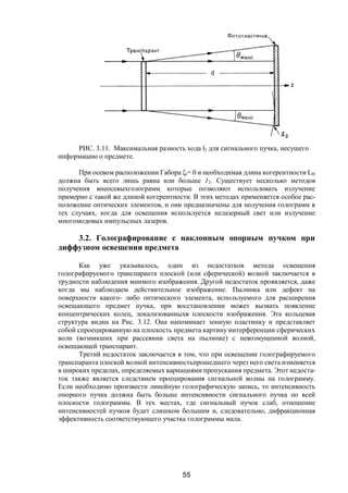 55
РИС. 3.11. Максимальная разность хода l2 для сигнального пучка, несущего
информацию о предмете.
При осевом расположении Габора ξr= 0 и необходимая длина когерентности LH
должна быть всего лишь равна или больше 12. Существует несколько методов
получения внеосевыхголограмм, которые позволяют использовать излучение
примерно с такой же длиной когерентности. В этих методах применяется особое рас-
положение оптических элементов, и они предназначены для получения голограмм в
тех случаях, когда для освещения используется нелазерный свет или излучение
многомодовых импульсных лазеров.
3.2. Голографирование с наклонным опорным пучком при
диффузном освещении предмета
Как уже указывалось, один из недостатков метода освещения
голографируемого транспаранта плоской (или сферической) волной заключается в
трудности наблюдения мнимого изображения. Другой недостаток проявляется, даже
когда мы наблюдаем действительное изображение. Пылинка или дефект на
поверхности какого- либо оптического элемента, используемого для расширения
освещающего предмет пучка, при восстановлении может вызвать появление
концентрических колец, локализованныхв плоскости изображения. Эта кольцевая
структура видна на Рис. 3.12. Она напоминает зонную пластинку и представляет
собой спроецированную на плоскость предмета картину интерференции сферических
волн (возникших при рассеянии света на пылинке) с невозмущенной волной,
освещающей транспарант.
Третий недостаток заключается в том, что при освещении голографируемого
транспаранта плоской волной интенсивностьпрошедшего через него света изменяется
в широких пределах, определяемых вариациями пропускания предмета. Этот недоста-
ток также является следствием проецирования сигнальной волны на голограмму.
Если необходимо произвести линейную голографическую запись, то интенсивность
опорного пучка должна быть больше интенсивности сигнального пучка по всей
плоскости голограммы. В тех местах, где сигнальный пучок слаб, отношение
интенсивностей пучков будет слишком большим и, следовательно, дифракционная
эффективность соответствующего участка голограммы мала.
Copyright ОАО «ЦКБ «БИБКОМ» & ООО «Aгентство Kнига-Cервис»
 