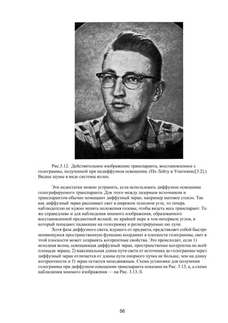 56
Рис.3.12. Действительное изображение транспаранта, восстановленное с
голограммы, полученной при недиффузном освещении. (По Лейту и Упатниекс[3.2].)
Видны шумы в виде системы колец.
Эти недостатки можно устранить, если использовать диффузное освещение
голографируемого транспаранта. Для этого между лазерным источником и
транспарантом обычно помещают диффузный экран, например матовое стекло. Так
как диффузный экран рассеивает свет в широком телесном угле, то теперь
наблюдателю не нужно менять положения головы, чтобы видеть весь транспарант. То
же справедливо и для наблюдения мнимого изображения, образованного
восстановленной предметной волной, по крайней мере в том интервале углов, в
который попадают падающие на голограмму и регистрируемые ею лучи.
Хотя фаза диффузного света, идущего от предмета, представляет собой быстро
меняющуюся пространственную функцию координат в плоскости голограммы, свет в
этой плоскости может сохранять когерентные свойства. Это происходит, если 1)
исходная волна, освещающая диффузный экран, пространственно когерентна по всей
площади экрана, 2) максимальная длина пути света от источника до голограммы через
диффузный экран отличается от длины пути опорного пучка не больше, чем на длину
когерентности и 3) экран остается неподвижным. Схема установки для получения
голограммы при диффузном освещении транспаранта показана на Рис. 3.13, а, а схема
наблюдения мнимого изображения — на Рис. 3.13, б.
Copyright ОАО «ЦКБ «БИБКОМ» & ООО «Aгентство Kнига-Cервис»
 