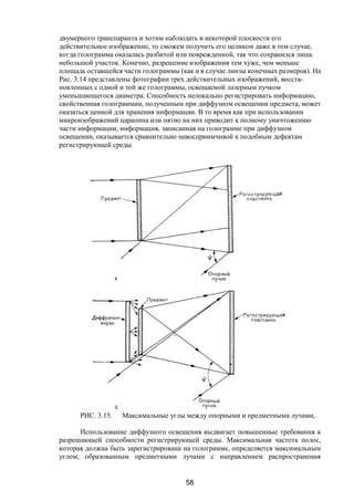 58
двумерного транспаранта и хотим наблюдать в некоторой плоскости его
действительное изображение, то сможем получить его целиком даже в том случае,
когда голограмма оказалась разбитой или поврежденной, так что сохранился лишь
небольшой участок. Конечно, разрешение изображения тем хуже, чем меньше
площадь оставшейся части голограммы (как и в случае линзы конечных размеров). На
Рис. 3.14 представлены фотографии трех действительных изображений, восста-
новленных с одной и той же голограммы, освещаемой лазерным пучком
уменьшающегося диаметра. Способность нелокально регистрировать информацию,
свойственная голограммам, полученным при диффузном освещении предмета, может
оказаться ценной для хранения информации. В то время как при использовании
микроизображений царапина или пятно на них приводит к полному уничтожению
части информации, информация, записанная на голограмме при диффузном
освещении, оказывается сравнительно невосприимчивой к подобным дефектам
регистрирующей среды.
РИС. 3.15. Максимальные углы между опорными и предметными лучами,
Использование диффузного освещения выдвигает повышенные требования к
разрешающей способности регистрирующей среды. Максимальная частота полос,
которая должна быть зарегистрирована на голограмме, определяется максимальным
углом, образованным предметными лучами с направлением распространения
Copyright ОАО «ЦКБ «БИБКОМ» & ООО «Aгентство Kнига-Cервис»
 